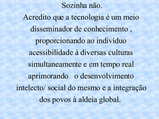 Sozinha não. Acredito que a tecnologia é um meio disseminador de conhecimento , proporcionando ao indivíduo acessibilidade à diversas culturas simultaneamente e em tempo real aprimorando  o desenvolvimento intelecto/ social do mesmo e a integração dos povos à aldeia global.  