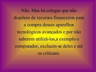Não. Mas há colegas que não dispõem de recursos financeiros para a compra desses aparelhos tecnológicos avançados e por não saberem utilizá-los,a exemplo o computador, excluem-se deles e até os criticam. 
