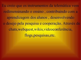 Eu creio que os instrumentos da telemática vem  redimensinando o ensino , contribuindo com a aprendizagem dos alunos , desenvolvendo o desejo pela pesquisa e cooperação. Através de chats,webquest,wikis,videoconferência, flogs,pesquisas,etc.  