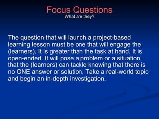Focus Questions The question that will launch a project-based learning lesson must be one that will engage the (learners). It is greater than the task at hand. It is open-ended. It will pose a problem or a situation that the (learners) can tackle knowing that there is no ONE answer or solution. Take a real-world topic and begin an in-depth investigation. What are they? 