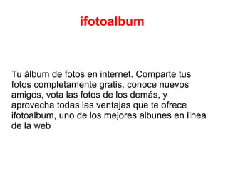 ifotoalbum
Tu álbum de fotos en internet. Comparte tus
fotos completamente gratis, conoce nuevos
amigos, vota las fotos de los demás, y
aprovecha todas las ventajas que te ofrece
ifotoalbum, uno de los mejores albunes en linea
de la web
 