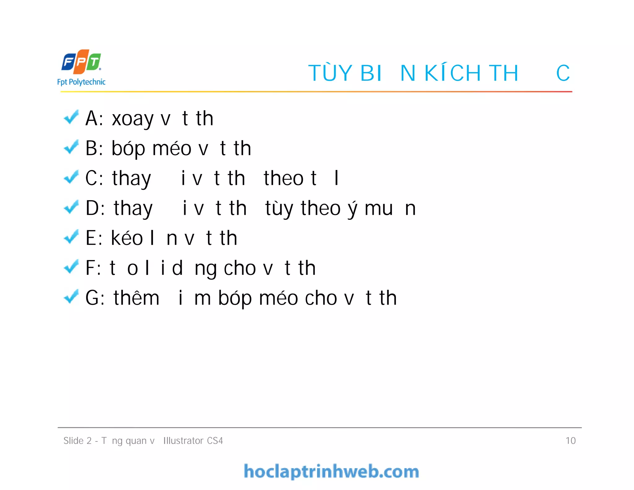 TÙY BIẾN KÍCH THƯỚC
A: xoay vật thể
B: bóp méo vật thể
C: thay đổi vật thể theo tỷ lệ
D: thay đổi vật thể tùy theo ý muốn
E: kéo lớn vật thể
F: tạo lại dạng cho vật thể
G: thêm điểm bóp méo cho vật thể
A: xoay vật thể
B: bóp méo vật thể
C: thay đổi vật thể theo tỷ lệ
D: thay đổi vật thể tùy theo ý muốn
E: kéo lớn vật thể
F: tạo lại dạng cho vật thể
G: thêm điểm bóp méo cho vật thể
Slide 2 - Tổng quan về Illustrator CS4 10
 