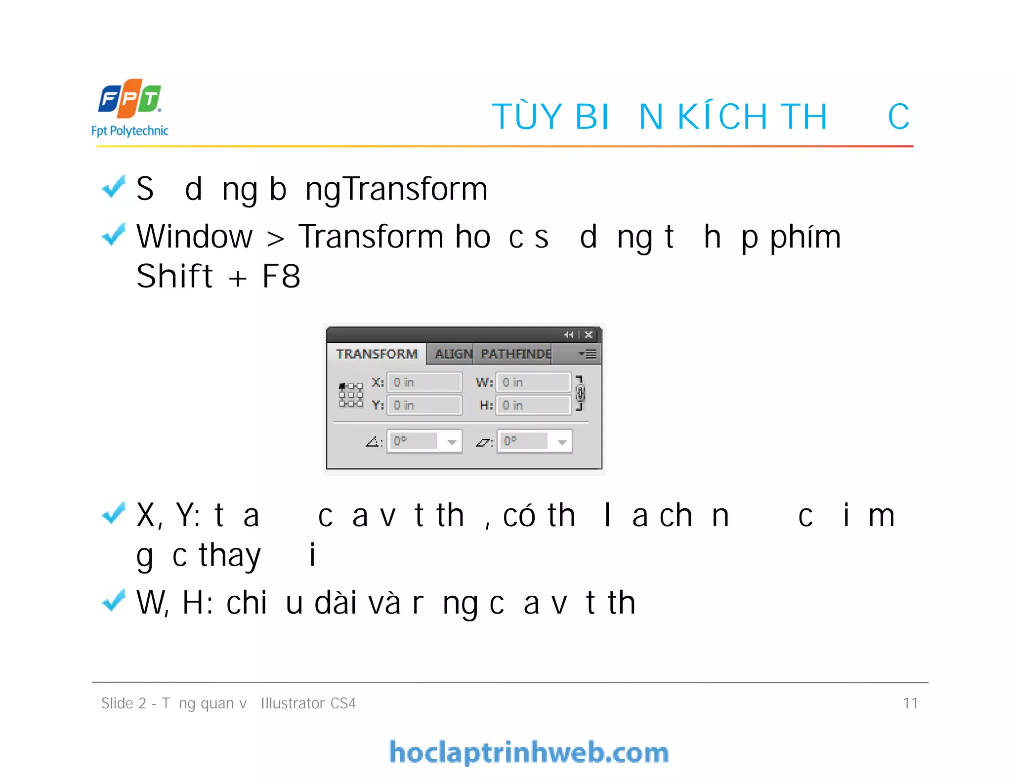 TÙY BIẾN KÍCH THƯỚC
Sử dụng bảngTransform
Window > Transform hoặc sử dụng tổ hợp phím
Shift + F8
X, Y: tọa độ của vật thể, có thể lựa chọn được điểm
gốc thay đổi
W, H: chiều dài và rộng của vật thể
Sử dụng bảngTransform
Window > Transform hoặc sử dụng tổ hợp phím
Shift + F8
X, Y: tọa độ của vật thể, có thể lựa chọn được điểm
gốc thay đổi
W, H: chiều dài và rộng của vật thể
Slide 2 - Tổng quan về Illustrator CS4 11
 