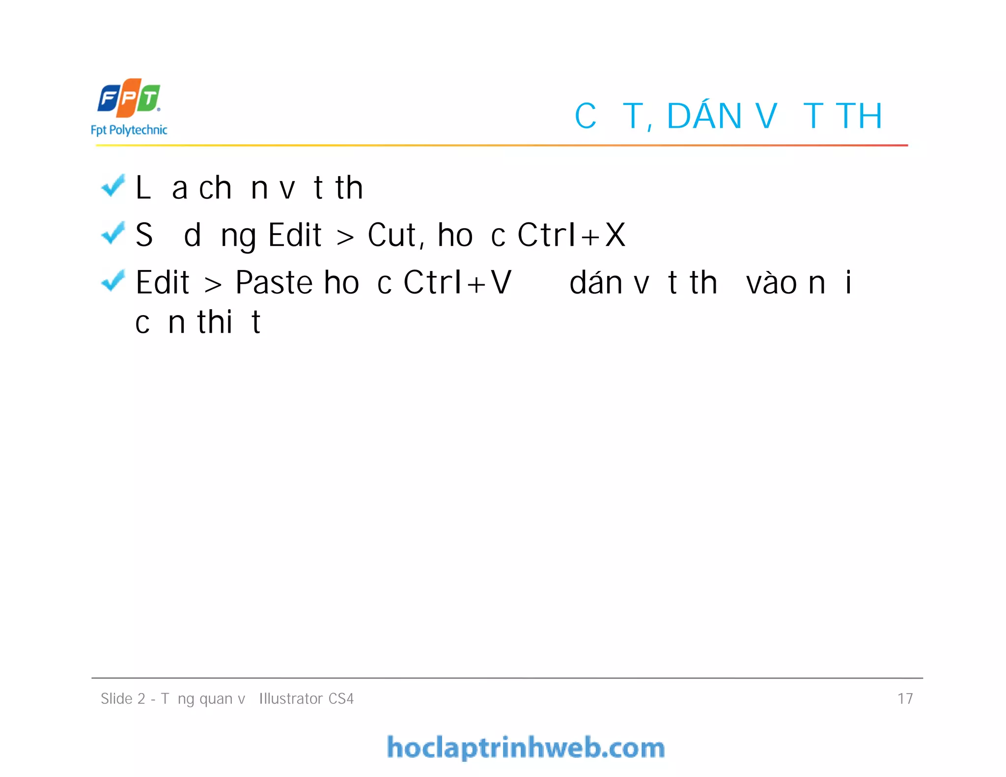 CẮT, DÁN VẬT THỂ
Lựa chọn vật thể
Sử dụng Edit > Cut, hoặc Ctrl+X
Edit > Paste hoặc Ctrl+V để dán vật thể vào nơi
cần thiết
Slide 2 - Tổng quan về Illustrator CS4 17
 