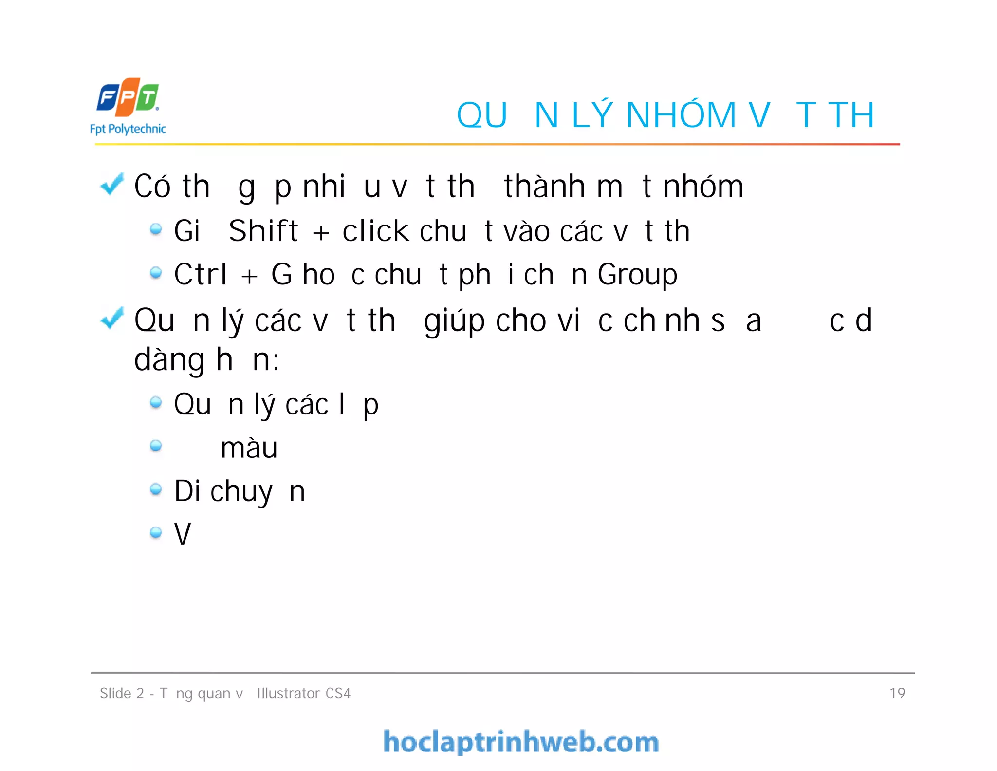 QUẢN LÝ NHÓM VẬT THỂ
Có thể gộp nhiều vật thể thành một nhóm
Giữ Shift + click chuột vào các vật thể
Ctrl + G hoặc chuột phải chọn Group
Quản lý các vật thể giúp cho việc chỉnh sửa được dễ
dàng hơn:
Quản lý các lớp
Đổ màu
Di chuyển
Vẽ
Có thể gộp nhiều vật thể thành một nhóm
Giữ Shift + click chuột vào các vật thể
Ctrl + G hoặc chuột phải chọn Group
Quản lý các vật thể giúp cho việc chỉnh sửa được dễ
dàng hơn:
Quản lý các lớp
Đổ màu
Di chuyển
Vẽ
Slide 2 - Tổng quan về Illustrator CS4 19
 