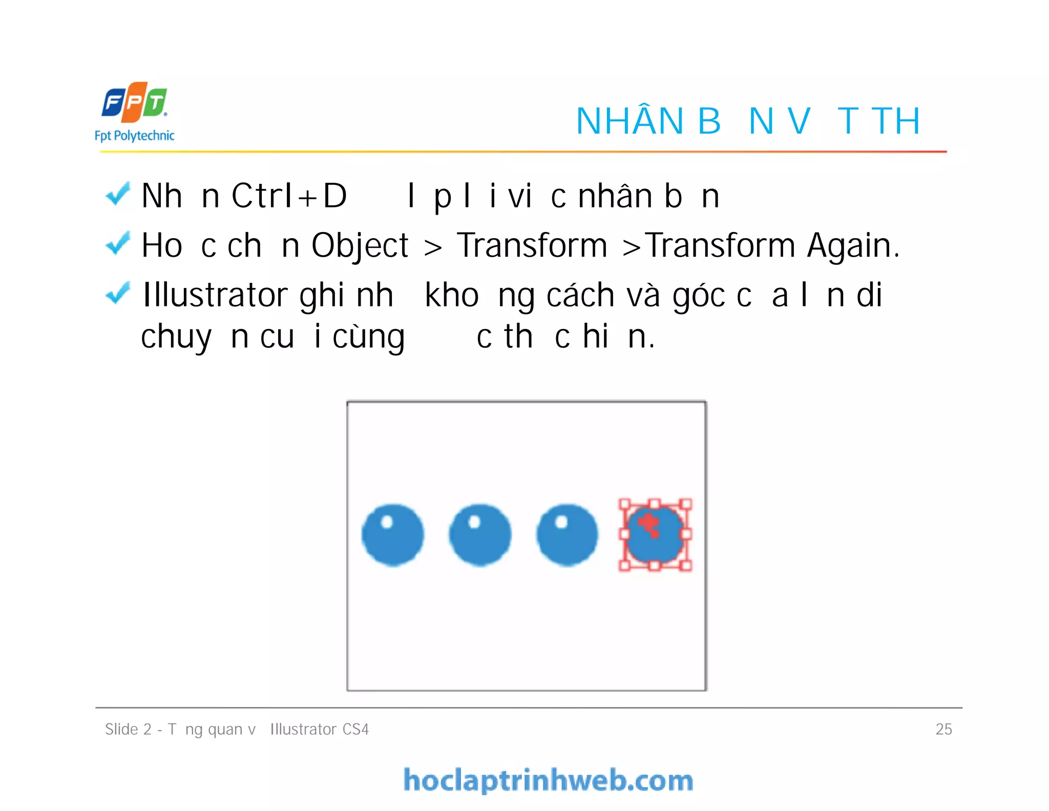 NHÂN BẢN VẬT THỂ
Nhấn Ctrl+D để lặp lại việc nhân bản
Hoặc chọn Object > Transform >Transform Again.
Illustrator ghi nhớ khoảng cách và góc của lần di
chuyển cuối cùng được thực hiện.
Slide 2 - Tổng quan về Illustrator CS4 25
 