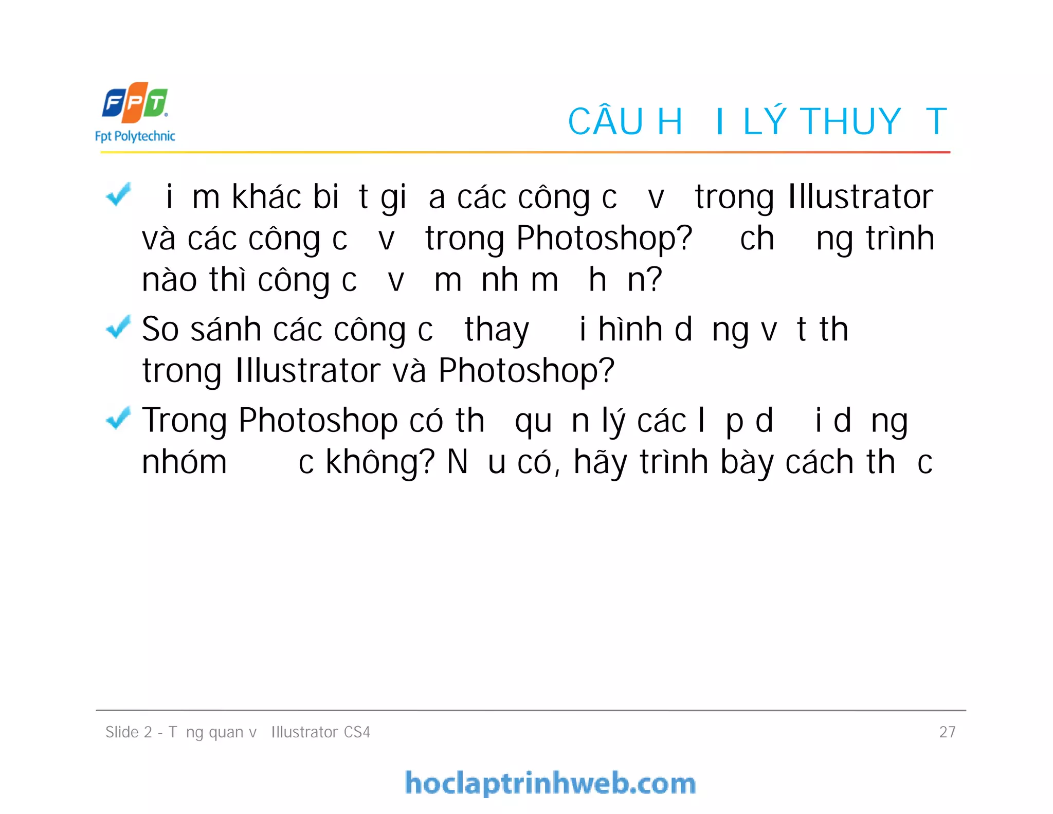 CÂU HỎI LÝ THUYẾT
Điểm khác biệt giữa các công cụ vẽ trong Illustrator
và các công cụ vẽ trong Photoshop? Ở chương trình
nào thì công cụ vẽ mạnh mẽ hơn?
So sánh các công cụ thay đổi hình dạng vật thể
trong Illustrator và Photoshop?
Trong Photoshop có thể quản lý các lớp dưới dạng
nhóm được không? Nếu có, hãy trình bày cách thức
Slide 2 - Tổng quan về Illustrator CS4 27
Điểm khác biệt giữa các công cụ vẽ trong Illustrator
và các công cụ vẽ trong Photoshop? Ở chương trình
nào thì công cụ vẽ mạnh mẽ hơn?
So sánh các công cụ thay đổi hình dạng vật thể
trong Illustrator và Photoshop?
Trong Photoshop có thể quản lý các lớp dưới dạng
nhóm được không? Nếu có, hãy trình bày cách thức
 