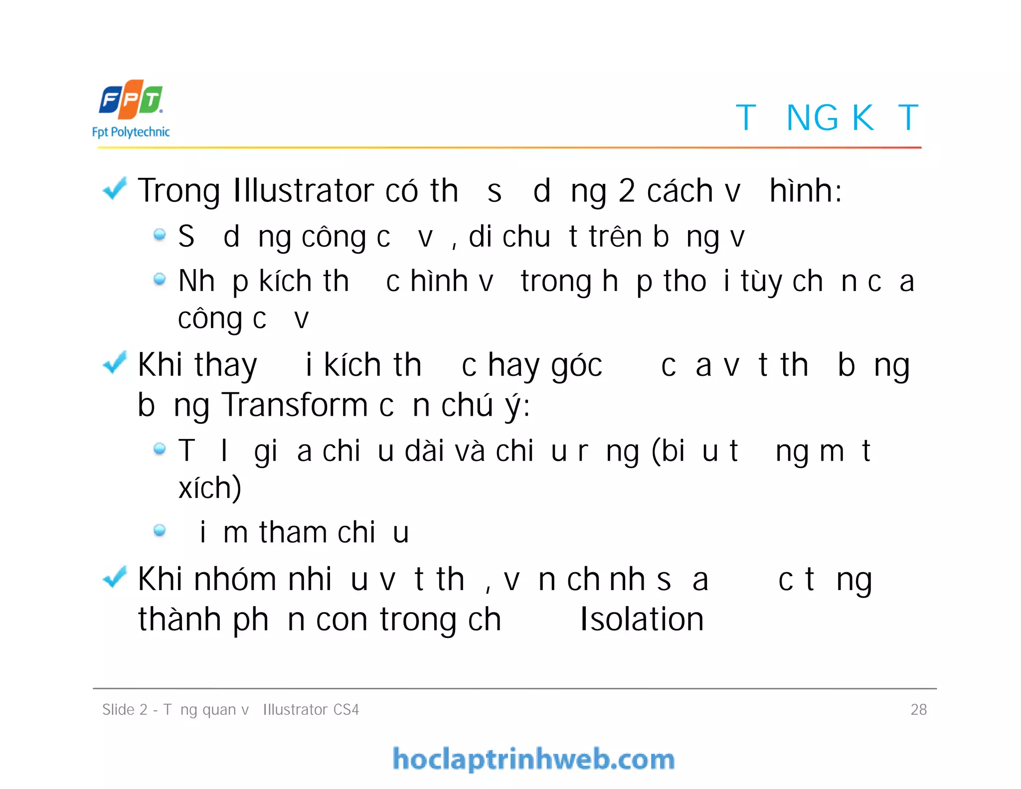 TỔNG KẾT
Trong Illustrator có thể sử dụng 2 cách vẽ hình:
Sử dụng công cụ vẽ, di chuột trên bảng vẽ
Nhập kích thước hình vẽ trong hộp thoại tùy chọn của
công cụ vẽ
Khi thay đổi kích thước hay góc độ của vật thể bằng
bảng Transform cần chú ý:
Tỷ lệ giữa chiều dài và chiều rộng (biểu tượng mắt
xích)
Điểm tham chiếu
Khi nhóm nhiều vật thể, vẫn chỉnh sửa được từng
thành phần con trong chế độ Isolation
Trong Illustrator có thể sử dụng 2 cách vẽ hình:
Sử dụng công cụ vẽ, di chuột trên bảng vẽ
Nhập kích thước hình vẽ trong hộp thoại tùy chọn của
công cụ vẽ
Khi thay đổi kích thước hay góc độ của vật thể bằng
bảng Transform cần chú ý:
Tỷ lệ giữa chiều dài và chiều rộng (biểu tượng mắt
xích)
Điểm tham chiếu
Khi nhóm nhiều vật thể, vẫn chỉnh sửa được từng
thành phần con trong chế độ Isolation
Slide 2 - Tổng quan về Illustrator CS4 28
 