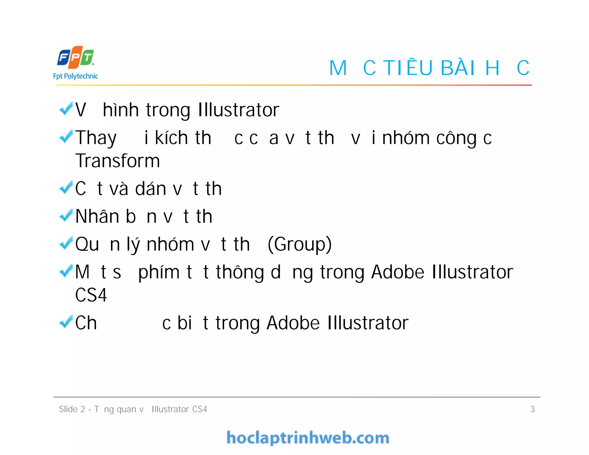 MỤC TIÊU BÀI HỌC
Vẽ hình trong Illustrator
Thay đổi kích thước của vật thể với nhóm công cụ
Transform
Cắt và dán vật thể
Nhân bản vật thể
Quản lý nhóm vật thể (Group)
Một số phím tắt thông dụng trong Adobe Illustrator
CS4
Chế độ đặc biệt trong Adobe Illustrator
Vẽ hình trong Illustrator
Thay đổi kích thước của vật thể với nhóm công cụ
Transform
Cắt và dán vật thể
Nhân bản vật thể
Quản lý nhóm vật thể (Group)
Một số phím tắt thông dụng trong Adobe Illustrator
CS4
Chế độ đặc biệt trong Adobe Illustrator
Slide 2 - Tổng quan về Illustrator CS4 3
 