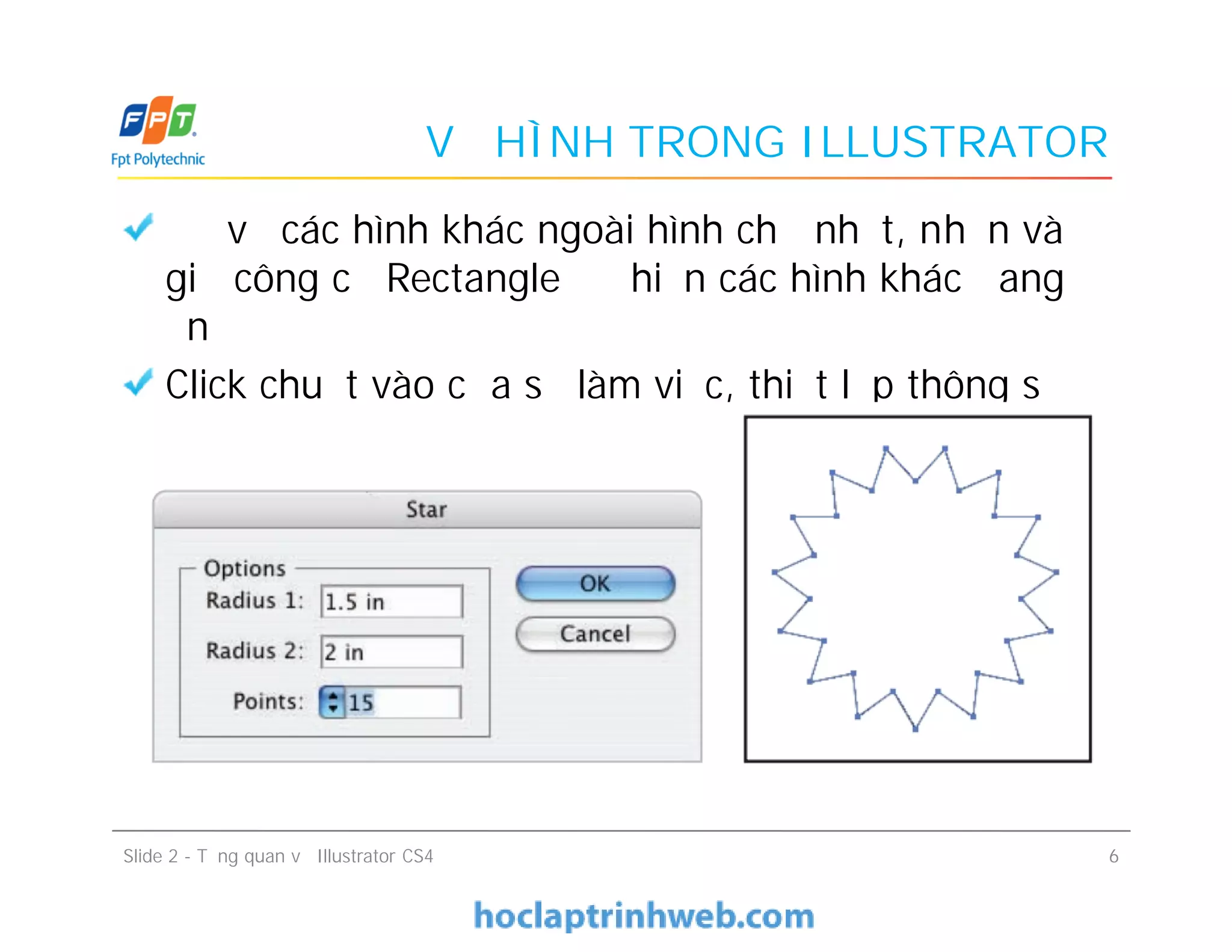 VẼ HÌNH TRONG ILLUSTRATOR
Để vẽ các hình khác ngoài hình chữ nhật, nhấn và
giữ công cụ Rectangle để hiện các hình khác đang
ẩn
Click chuột vào cửa sổ làm việc, thiết lập thông số
như hình
Để vẽ các hình khác ngoài hình chữ nhật, nhấn và
giữ công cụ Rectangle để hiện các hình khác đang
ẩn
Click chuột vào cửa sổ làm việc, thiết lập thông số
như hình
Slide 2 - Tổng quan về Illustrator CS4 6
 