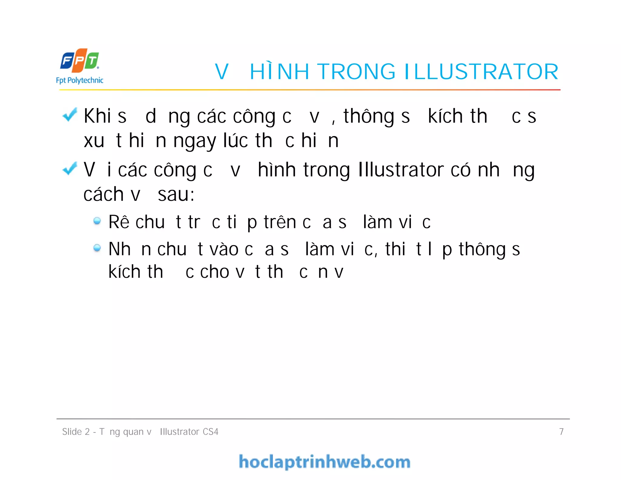 VẼ HÌNH TRONG ILLUSTRATOR
Khi sử dụng các công cụ vẽ, thông số kích thước sẽ
xuất hiện ngay lúc thực hiện
Với các công cụ vẽ hình trong Illustrator có những
cách vẽ sau:
Rê chuột trực tiếp trên cửa sổ làm việc
Nhấn chuột vào cửa sổ làm việc, thiết lập thông số
kích thước cho vật thể cần vẽ
Khi sử dụng các công cụ vẽ, thông số kích thước sẽ
xuất hiện ngay lúc thực hiện
Với các công cụ vẽ hình trong Illustrator có những
cách vẽ sau:
Rê chuột trực tiếp trên cửa sổ làm việc
Nhấn chuột vào cửa sổ làm việc, thiết lập thông số
kích thước cho vật thể cần vẽ
Slide 2 - Tổng quan về Illustrator CS4 7
 
