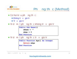 Có hai kiểu phương thức:
Không trả về giá trị
Trả về giá trị
Ví dụ một phương thức không trả về giá trị
Ví dụ một phương thức trả về giá trị
Phương thức (Method)
Slide 2 - Lập trình hướng đối tượng 24
Public Function Age() As Integer
Return mAge
End Function
Public Sub Reset()
mName = “”
mAge = 0
End Function
 