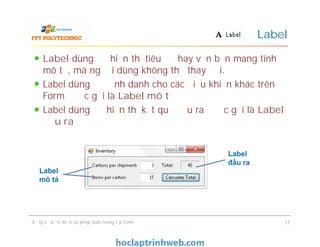 Label dùng để hiển thị tiêu đề hay văn bản mang tính
mô tả, mà người dùng không thể thay đổi.
Label dùng để định danh cho các điều khiển khác trên
Form được gọi là Label mô tả
Label dùng để hiển thị kết quả đầu ra được gọi là Label
đầu ra
Label
Label dùng để hiển thị tiêu đề hay văn bản mang tính
mô tả, mà người dùng không thể thay đổi.
Label dùng để định danh cho các điều khiển khác trên
Form được gọi là Label mô tả
Label dùng để hiển thị kết quả đầu ra được gọi là Label
đầu ra
Xử lý sự kiện, biến và phép toán trong lập trình 11
Label
đầu ra
Label
mô tả
 