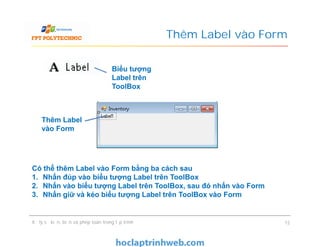 Thêm Label vào Form
Thêm Label
vào Form
Biểu tượng
Label trên
ToolBox
Xử lý sự kiện, biến và phép toán trong lập trình 12
Thêm Label
vào Form
Có thể thêm Label vào Form bằng ba cách sau
1. Nhấn đúp vào biểu tượng Label trên ToolBox
2. Nhấn vào biểu tượng Label trên ToolBox, sau đó nhấn vào Form
3. Nhấn giữ và kéo biểu tượng Label trên ToolBox vào Form
 