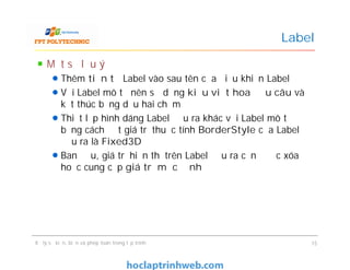 Một số lưu ý
Thêm tiền tố Label vào sau tên của điều khiển Label
Với Label mô tả nên sử dụng kiểu viết hoa đầu câu và
kết thúc bằng dấu hai chấm
Thiết lập hình dáng Label đầu ra khác với Label mô tả
bằng cách đặt giá trị thuộc tính BorderStyle của Label
đầu ra là Fixed3D
Ban đầu, giá trị hiển thị trên Label đầu ra cần được xóa
hoặc cung cấp giá trị mặc định
Label
Một số lưu ý
Thêm tiền tố Label vào sau tên của điều khiển Label
Với Label mô tả nên sử dụng kiểu viết hoa đầu câu và
kết thúc bằng dấu hai chấm
Thiết lập hình dáng Label đầu ra khác với Label mô tả
bằng cách đặt giá trị thuộc tính BorderStyle của Label
đầu ra là Fixed3D
Ban đầu, giá trị hiển thị trên Label đầu ra cần được xóa
hoặc cung cấp giá trị mặc định
Xử lý sự kiện, biến và phép toán trong lập trình 15
 
