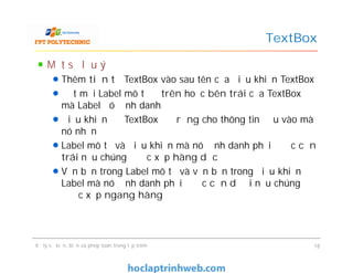Một số lưu ý
Thêm tiền tố TextBox vào sau tên của điều khiển TextBox
Đặt mỗi Label mô tả ở trên hoặc bên trái của TextBox
mà Label đó định danh
Điều khiển để TextBox đủ rộng cho thông tin đầu vào mà
nó nhận
Label mô tả và điều khiển mà nó định danh phải được căn
trái nếu chúng được xếp hàng dọc
Văn bản trong Label mô tả và văn bản trong điều khiển
Label mà nó định danh phải được căn dưới nếu chúng
được xếp ngang hàng
TextBox
Một số lưu ý
Thêm tiền tố TextBox vào sau tên của điều khiển TextBox
Đặt mỗi Label mô tả ở trên hoặc bên trái của TextBox
mà Label đó định danh
Điều khiển để TextBox đủ rộng cho thông tin đầu vào mà
nó nhận
Label mô tả và điều khiển mà nó định danh phải được căn
trái nếu chúng được xếp hàng dọc
Văn bản trong Label mô tả và văn bản trong điều khiển
Label mà nó định danh phải được căn dưới nếu chúng
được xếp ngang hàng
Xử lý sự kiện, biến và phép toán trong lập trình 18
 