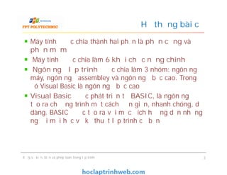 Máy tính được chia thành hai phần là phần cứng và
phần mềm
Máy tính được chia làm 6 khối chức năng chính
Ngôn ngữ lập trình được chia làm 3 nhóm: ngôn ngữ
máy, ngôn ngữ assembley và ngôn ngữ bậc cao. Trong
đó Visual Basic là ngôn ngữ bậc cao
Visual Basic được phát triển từ BASIC, là ngôn ngữ
tạo ra chương trình một cách đơn giản, nhanh chóng, dễ
dàng. BASIC được tạo ra với mục đích hướng dẫn những
người mới học về kỹ thuật lập trình cơ bản
Hệ thống bài cũ
Máy tính được chia thành hai phần là phần cứng và
phần mềm
Máy tính được chia làm 6 khối chức năng chính
Ngôn ngữ lập trình được chia làm 3 nhóm: ngôn ngữ
máy, ngôn ngữ assembley và ngôn ngữ bậc cao. Trong
đó Visual Basic là ngôn ngữ bậc cao
Visual Basic được phát triển từ BASIC, là ngôn ngữ
tạo ra chương trình một cách đơn giản, nhanh chóng, dễ
dàng. BASIC được tạo ra với mục đích hướng dẫn những
người mới học về kỹ thuật lập trình cơ bản
Xử lý sự kiện, biến và phép toán trong lập trình 2
 