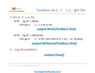 Ghi dữ liệu ra file
Phương thức Write
Ghi giá trị đối số của nó ra file
Phương thức WriteLine
Ghi giá trị đối số ra file, kèm theo là một ký tự xuống dòng
Đóng StreamWriter
Textbox và sơ lược về ghi file
output.Write(TextBox1.Text)
Ghi dữ liệu ra file
Phương thức Write
Ghi giá trị đối số của nó ra file
Phương thức WriteLine
Ghi giá trị đối số ra file, kèm theo là một ký tự xuống dòng
Đóng StreamWriter
Xử lý sự kiện, biến và phép toán trong lập trình 21
output.WriteLine(TextBox1.Text)
output.Close()
 