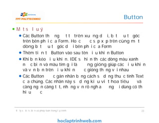Một số lưu ý
Các Button thường đặt từ trên xuống dưới, bắt đầu từ góc
trên bên phải của Form. Hoặc được sắp xếp trên cùng một
dòng bắt đầu từ góc dưới bên phải của Form
Thêm tiền tố Button vào sau tên điều khiển Button
Khi bạn kéo điều khiển. IDE sẽ hiển thị các dòng màu xanh
nước biển và màu tím gọi là đường gióng giúp các điều khiển
và văn bản trên điều khiển được gióng thẳng với nhau
Các Button được gán nhãn bằng cách sử dụng thuộc tính Text
của chúng. Các nhãn này sử dụng kiểu viết hoa tiêu đề và
càng ngắn càng tốt, nhưng vẫn rõ nghĩa để người dùng có thể
hiểu được
Button
Một số lưu ý
Các Button thường đặt từ trên xuống dưới, bắt đầu từ góc
trên bên phải của Form. Hoặc được sắp xếp trên cùng một
dòng bắt đầu từ góc dưới bên phải của Form
Thêm tiền tố Button vào sau tên điều khiển Button
Khi bạn kéo điều khiển. IDE sẽ hiển thị các dòng màu xanh
nước biển và màu tím gọi là đường gióng giúp các điều khiển
và văn bản trên điều khiển được gióng thẳng với nhau
Các Button được gán nhãn bằng cách sử dụng thuộc tính Text
của chúng. Các nhãn này sử dụng kiểu viết hoa tiêu đề và
càng ngắn càng tốt, nhưng vẫn rõ nghĩa để người dùng có thể
hiểu được
Xử lý sự kiện, biến và phép toán trong lập trình 23
 