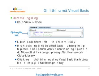 Xem mã ứng dụng
Chọn View > Code
Lớp chứa các nhóm lệnh để thực hiện một tác vụ
Hầu hết các ứng dụng do Visual Basic đều bao gồm tập
hợp các lớp do lập trình viên vết nên và những lớp có sẵn
do Microsoft viết và cung cấp trong .Net Framework
Class Library
Chìa khóa để phát triển ứng dụng Visual Basic thành công
là sự kết hợp giữa hai thành phần này
Giới thiệu mã Visual Basic
Định nghĩa
lớp
Xem mã ứng dụng
Chọn View > Code
Lớp chứa các nhóm lệnh để thực hiện một tác vụ
Hầu hết các ứng dụng do Visual Basic đều bao gồm tập
hợp các lớp do lập trình viên vết nên và những lớp có sẵn
do Microsoft viết và cung cấp trong .Net Framework
Class Library
Chìa khóa để phát triển ứng dụng Visual Basic thành công
là sự kết hợp giữa hai thành phần này
Xử lý sự kiện, biến và phép toán trong lập trình 25
 