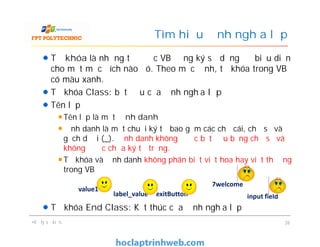 Từ khóa là những từ được VB đăng ký sử dụng để biểu diễn
cho một mục đích nào đó. Theo mặc định, từ khóa trong VB
có màu xanh.
Từ khóa Class: bắt đầu của định nghĩa lớp
Tên lớp
Tên lớp là một định danh
Định danh là một chuỗi ký tự bao gồm các chữ cái, chữ số và
gạch dưới (_). Định danh không được bắt đầu bằng chữ số và
không được chứa ký tự trắng.
Từ khóa và định danh không phân biệt viết hoa hay viết thường
trong VB
Từ khóa End Class: Kết thúc của định nghĩa lớp
Tìm hiểu định nghĩa lớp
Từ khóa là những từ được VB đăng ký sử dụng để biểu diễn
cho một mục đích nào đó. Theo mặc định, từ khóa trong VB
có màu xanh.
Từ khóa Class: bắt đầu của định nghĩa lớp
Tên lớp
Tên lớp là một định danh
Định danh là một chuỗi ký tự bao gồm các chữ cái, chữ số và
gạch dưới (_). Định danh không được bắt đầu bằng chữ số và
không được chứa ký tự trắng.
Từ khóa và định danh không phân biệt viết hoa hay viết thường
trong VB
Từ khóa End Class: Kết thúc của định nghĩa lớp
•Xử lý sự kiện, 26
value1
label_value exitButton
7welcome
input field
 