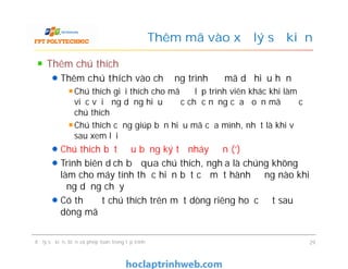 Thêm chú thích
Thêm chú thích vào chương trình để mã dễ hiểu hơn
Chú thích giải thích cho mã để lập trình viên khác khi làm
việc với ứng dụng hiểu được chức năng của đoạn mã được
chú thích
Chú thích cũng giúp bạn hiểu mã của mình, nhất là khi về
sau xem lại
Chú thích bắt đầu bằng ký tự nháy đơn (‘)
Trình biên dịch bỏ qua chú thích, nghĩa là chúng không
làm cho máy tính thực hiện bất cứ một hành động nào khi
ứng dụng chạy
Có thể đặt chú thích trên một dòng riêng hoặc đặt sau
dòng mã
Thêm mã vào xử lý sự kiện
Thêm chú thích
Thêm chú thích vào chương trình để mã dễ hiểu hơn
Chú thích giải thích cho mã để lập trình viên khác khi làm
việc với ứng dụng hiểu được chức năng của đoạn mã được
chú thích
Chú thích cũng giúp bạn hiểu mã của mình, nhất là khi về
sau xem lại
Chú thích bắt đầu bằng ký tự nháy đơn (‘)
Trình biên dịch bỏ qua chú thích, nghĩa là chúng không
làm cho máy tính thực hiện bất cứ một hành động nào khi
ứng dụng chạy
Có thể đặt chú thích trên một dòng riêng hoặc đặt sau
dòng mã
Xử lý sự kiện, biến và phép toán trong lập trình 29
 