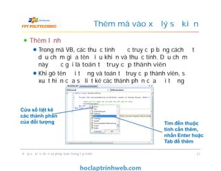 Thêm lệnh
Trong mã VB, các thuộc tính được truy cập bằng cách đặt
dấu chấm giữa tên điều khiển và thuộc tính. Dấu chấm
này được gọi là toán tử truy cập thành viên
Khi gõ tên đối tượng và toán tử truy cập thành viên, sẽ
xuất hiện cửa sổ liệt kê các thành phần của đối tượng
Thêm mã vào xử lý sự kiện
Thêm lệnh
Trong mã VB, các thuộc tính được truy cập bằng cách đặt
dấu chấm giữa tên điều khiển và thuộc tính. Dấu chấm
này được gọi là toán tử truy cập thành viên
Khi gõ tên đối tượng và toán tử truy cập thành viên, sẽ
xuất hiện cửa sổ liệt kê các thành phần của đối tượng
Xử lý sự kiện, biến và phép toán trong lập trình 31
Cửa sổ liệt kê
các thành phần
của đối tượng Tìm đến thuộc
tính cần thêm,
nhấn Enter hoặc
Tab để thêm
 