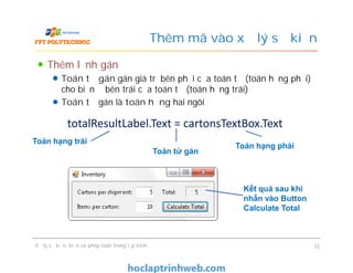 Thêm lệnh gán
Toán tử gán gán giá trị bên phải của toán tử (toán hạng phải)
cho biến ở bên trái của toán tử (toán hạng trái)
Toán tử gán là toán hạng hai ngôi
Thêm mã vào xử lý sự kiện
totalResultLabel.Text = cartonsTextBox.Text
Toán hạng trái
Xử lý sự kiện, biến và phép toán trong lập trình 32
Toán hạng trái
Toán hạng phải
Toán tử gán
Kết quả sau khi
nhấn vào Button
Calculate Total
 