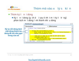 Thêm ký tự nối dòng
Ký tự nối dòng (gạch dưới sau ít nhất một ký tự trắng) để
phân tách một dòng lệnh thành nhiều dòng
Thêm mã vào xử lý sự kiện
Ký tự nối dòng tách
một dòng thành ba
dòng để mã nằm gọn
trong cửa số
Xử lý sự kiện, biến và phép toán trong lập trình 33
Ký tự nối dòng tách
một dòng thành ba
dòng để mã nằm gọn
trong cửa số
 