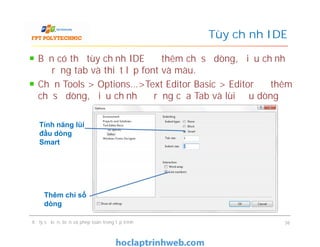 Bạn có thể tùy chỉnh IDE để thêm chỉ số dòng, điều chỉnh
độ rộng tab và thiết lập font và màu.
Chọn Tools > Options…>Text Editor Basic > Editor để thêm
chỉ số dòng, điều chỉnh độ rộng của Tab và lùi đầu dòng
Tùy chỉnh IDE
Tính năng lùi
đầu dòng
Smart
Xử lý sự kiện, biến và phép toán trong lập trình 36
Thêm chỉ số
dòng
Tính năng lùi
đầu dòng
Smart
 