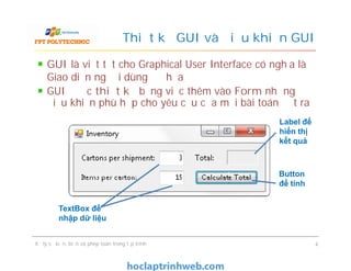 GUI là viết tắt cho Graphical User Interface có nghĩa là
Giao diện người dùng đồ họa
GUI được thiết kế bằng việc thêm vào Form những
điều khiển phù hợp cho yêu cầu của mỗi bài toán đặt ra
Thiết kế GUI và điều khiển GUI
Label để
hiển thị
kết quả
Xử lý sự kiện, biến và phép toán trong lập trình 4
TextBox để
nhập dữ liệu
Label để
hiển thị
kết quả
Button
để tính
 