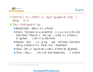 Form là cửa sổ chính của ứng dụng giao diện người
dùng đồ họa.
Thuộc tính quan trọng
BackColor - Màu nền của Form.
Font - Tên font, kiểu và kích thước của văn bản hiển thị
trên Form. Theo mặc định, các điều khiển của Form sử
dụng font được thiết lập cho Form.
Name - Tên được sử dụng để xác định Form. Tên form
nên gắn thêm tiền tố Form, ví dụ: mainForm
Size - Chiều rộng và chiều cao của Form (bằng pixel).
Text – Chuỗi được hiển thị trên thanh tiêu đề của Form.
Form
Form là cửa sổ chính của ứng dụng giao diện người
dùng đồ họa.
Thuộc tính quan trọng
BackColor - Màu nền của Form.
Font - Tên font, kiểu và kích thước của văn bản hiển thị
trên Form. Theo mặc định, các điều khiển của Form sử
dụng font được thiết lập cho Form.
Name - Tên được sử dụng để xác định Form. Tên form
nên gắn thêm tiền tố Form, ví dụ: mainForm
Size - Chiều rộng và chiều cao của Form (bằng pixel).
Text – Chuỗi được hiển thị trên thanh tiêu đề của Form.
Xử lý sự kiện, biến và phép toán trong lập trình 6
 