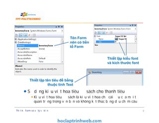 Sử dụng kiểu viết hoa tiêu đề sách cho thanh tiêu đề
Kiểu viết hoa tiêu đề sách là kiểu viết hoa chữ cái đầu của mối từ
quan trọng trong văn bản và không kết thúc bằng dấu chấm câu
Thiết lập kiểu font
và kích thước font
Tên Form
nên có tiền
tố Form
Sử dụng kiểu viết hoa tiêu đề sách cho thanh tiêu đề
Kiểu viết hoa tiêu đề sách là kiểu viết hoa chữ cái đầu của mối từ
quan trọng trong văn bản và không kết thúc bằng dấu chấm câu
Thiết kế Form và xử lý sự kiện 8
Thiết lập kiểu font
và kích thước font
Thiết lập tên tiêu đề bằng
thuộc tính Text
 