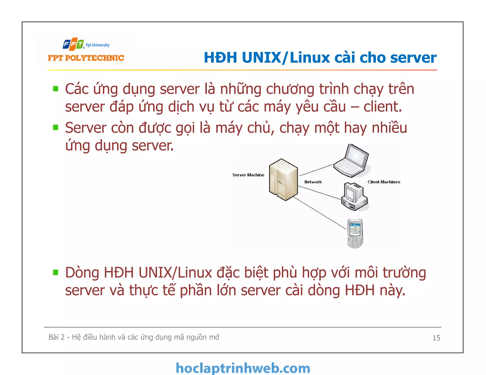 HĐH UNIX/Linux cài cho server
Các ứng dụng server là những chương trình chạy trên
server đáp ứng dịch vụ từ các máy yêu cầu – client.
Server còn được gọi là máy chủ, chạy một hay nhiều
ứng dụng server.
Dòng HĐH UNIX/Linux đặc biệt phù hợp với môi trường
server và thực tế phần lớn server cài dòng HĐH này.
Các ứng dụng server là những chương trình chạy trên
server đáp ứng dịch vụ từ các máy yêu cầu – client.
Server còn được gọi là máy chủ, chạy một hay nhiều
ứng dụng server.
Dòng HĐH UNIX/Linux đặc biệt phù hợp với môi trường
server và thực tế phần lớn server cài dòng HĐH này.
Bài 2 - Hệ điều hành và các ứng dụng mã nguồn mở 15
 