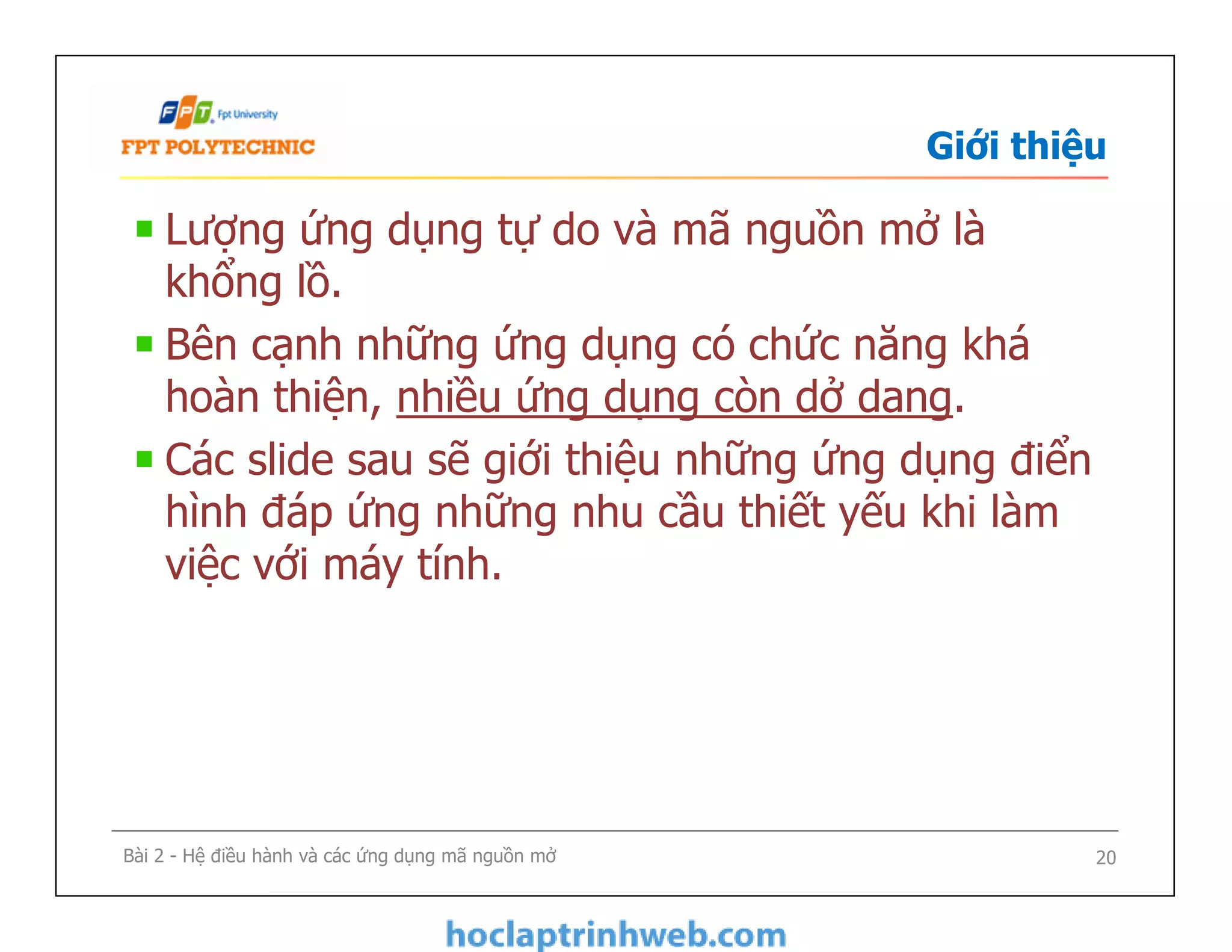 Giới thiệu
Lượng ứng dụng tự do và mã nguồn mở là
khổng lồ.
Bên cạnh những ứng dụng có chức năng khá
hoàn thiện, nhiều ứng dụng còn dở dang.
Các slide sau sẽ giới thiệu những ứng dụng điển
hình đáp ứng những nhu cầu thiết yếu khi làm
việc với máy tính.
Lượng ứng dụng tự do và mã nguồn mở là
khổng lồ.
Bên cạnh những ứng dụng có chức năng khá
hoàn thiện, nhiều ứng dụng còn dở dang.
Các slide sau sẽ giới thiệu những ứng dụng điển
hình đáp ứng những nhu cầu thiết yếu khi làm
việc với máy tính.
Bài 2 - Hệ điều hành và các ứng dụng mã nguồn mở 20
 
