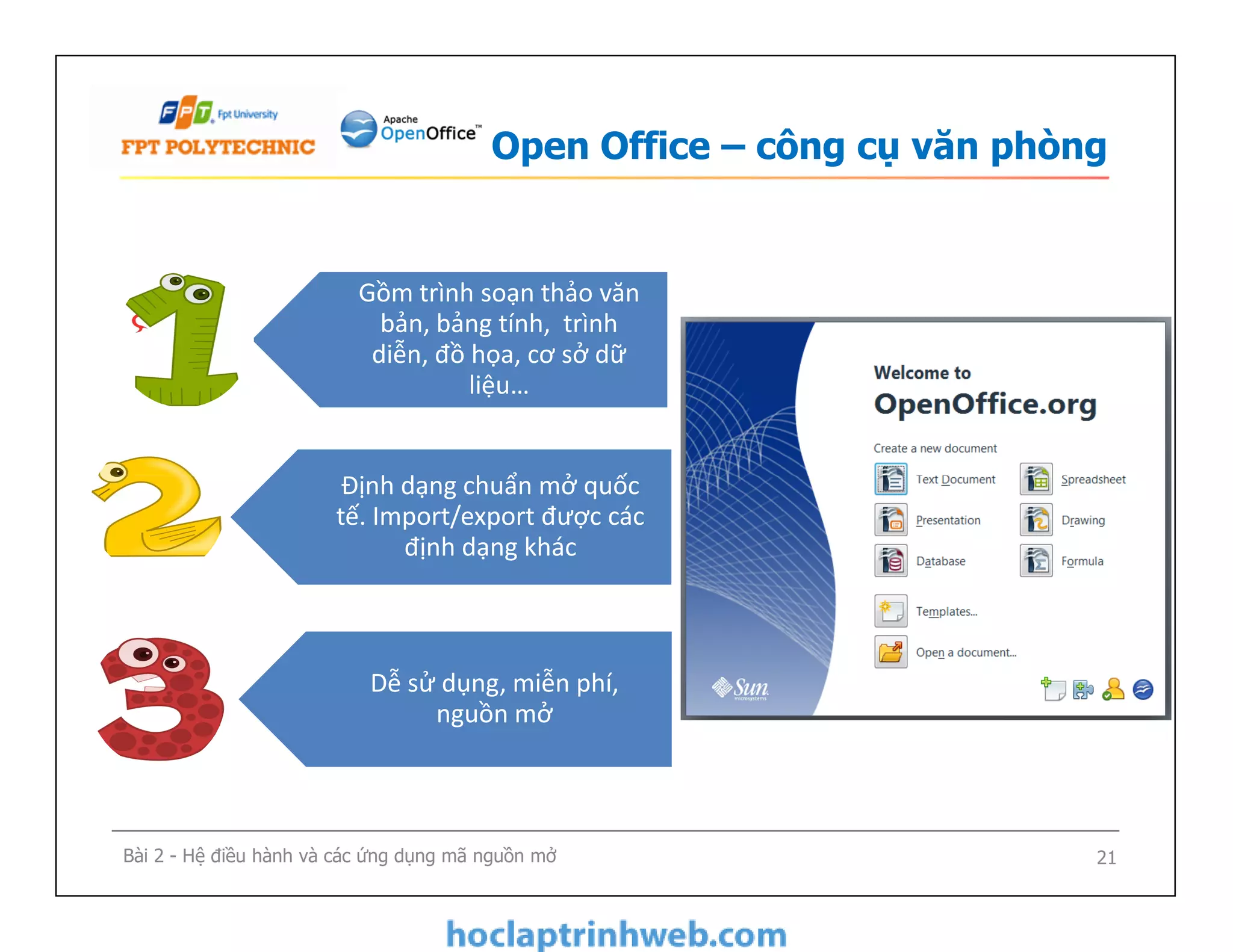 Open Office – công cụ văn phòng
Gồm trình soạn thảo văn
bản, bảng tính, trình
diễn, đồ họa, cơ sở dữ
liệu…
Định dạng chuẩn mở quốc
tế. Import/export được các
định dạng khác
Bài 2 - Hệ điều hành và các ứng dụng mã nguồn mở 21
Định dạng chuẩn mở quốc
tế. Import/export được các
định dạng khác
Dễ sử dụng, miễn phí,
nguồn mở
 