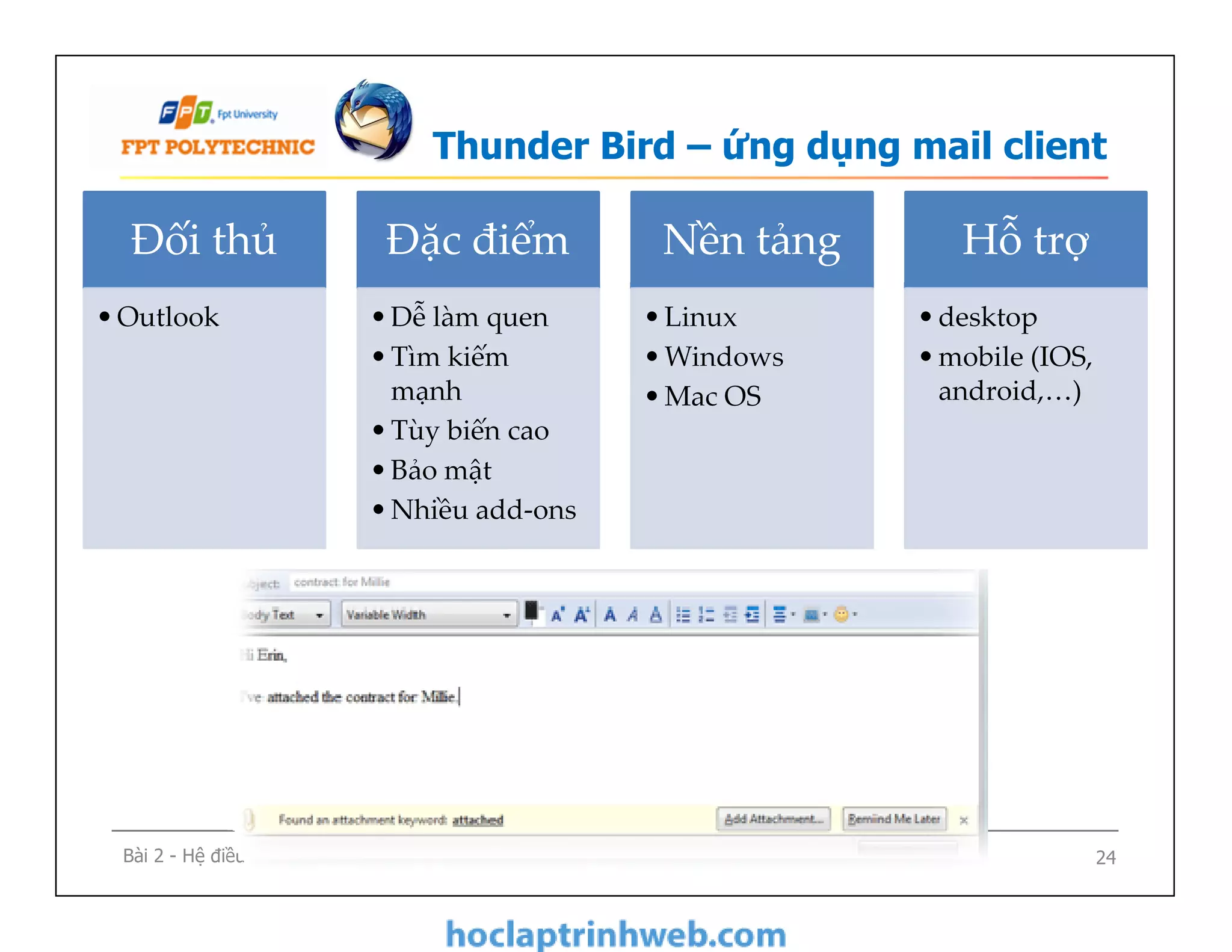 Thunder Bird – ứng dụng mail client
Đối thủ
•Outlook
Đặc điểm
•Dễ làm quen
•Tìm kiếm
mạnh
•Tùy biến cao
•Bảo mật
•Nhiều add-ons
Nền tảng
•Linux
•Windows
•Mac OS
Hỗ trợ
•desktop
•mobile (IOS,
android,…)
Bài 2 - Hệ điều hành và các ứng dụng mã nguồn mở 24
•Dễ làm quen
•Tìm kiếm
mạnh
•Tùy biến cao
•Bảo mật
•Nhiều add-ons
 