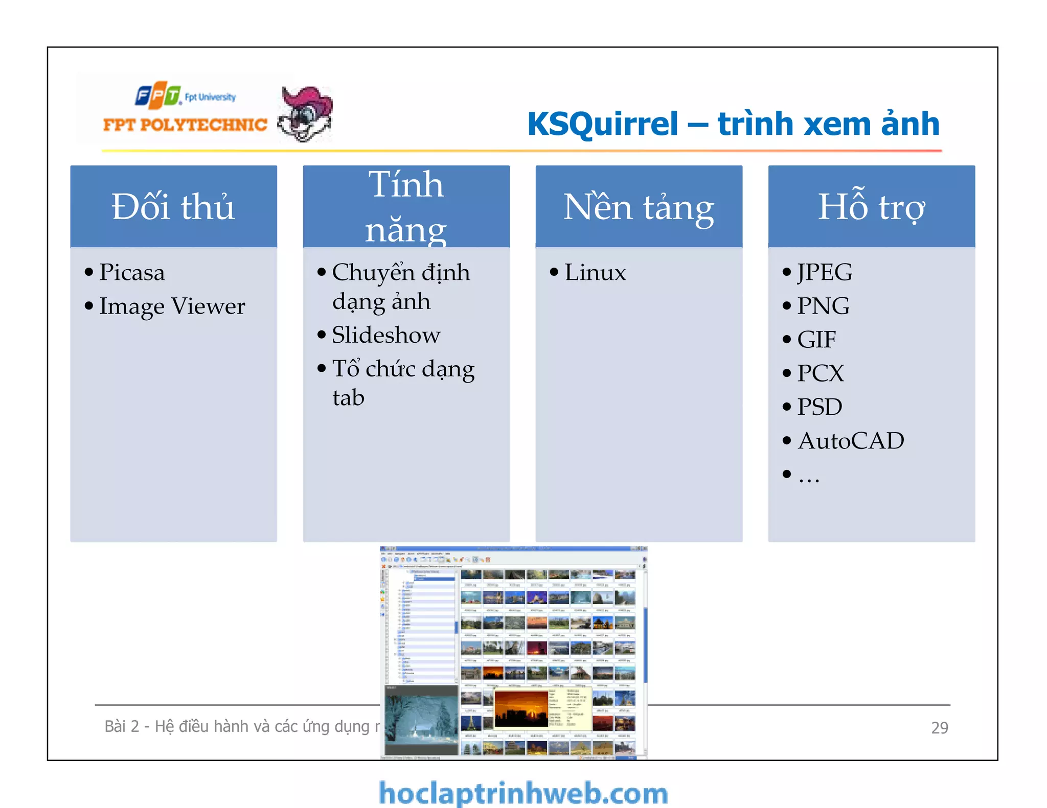 KSQuirrel – trình xem ảnh
Đối thủ
•Picasa
•Image Viewer
Tính
năng
•Chuyển định
dạng ảnh
•Slideshow
•Tổ chức dạng
tab
Nền tảng
•Linux
Hỗ trợ
•JPEG
•PNG
•GIF
•PCX
•PSD
•AutoCAD
•…
Bài 2 - Hệ điều hành và các ứng dụng mã nguồn mở 29
•Chuyển định
dạng ảnh
•Slideshow
•Tổ chức dạng
tab
•JPEG
•PNG
•GIF
•PCX
•PSD
•AutoCAD
•…
 