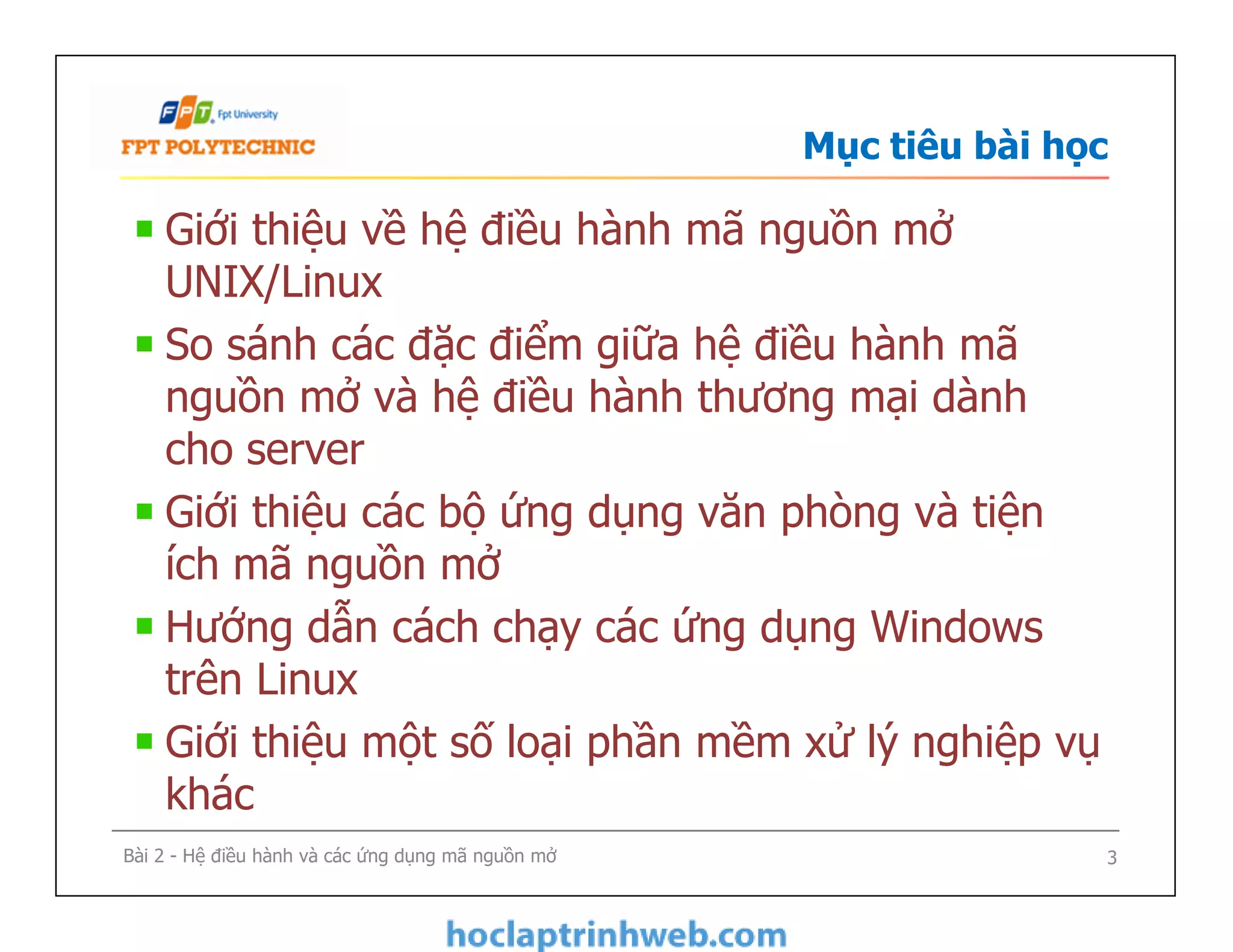Giới thiệu về hệ điều hành mã nguồn mở
UNIX/Linux
So sánh các đặc điểm giữa hệ điều hành mã
nguồn mở và hệ điều hành thương mại dành
cho server
Giới thiệu các bộ ứng dụng văn phòng và tiện
ích mã nguồn mở
Hướng dẫn cách chạy các ứng dụng Windows
trên Linux
Giới thiệu một số loại phần mềm xử lý nghiệp vụ
khác
Mục tiêu bài học
Giới thiệu về hệ điều hành mã nguồn mở
UNIX/Linux
So sánh các đặc điểm giữa hệ điều hành mã
nguồn mở và hệ điều hành thương mại dành
cho server
Giới thiệu các bộ ứng dụng văn phòng và tiện
ích mã nguồn mở
Hướng dẫn cách chạy các ứng dụng Windows
trên Linux
Giới thiệu một số loại phần mềm xử lý nghiệp vụ
khác
Bài 2 - Hệ điều hành và các ứng dụng mã nguồn mở 3
 