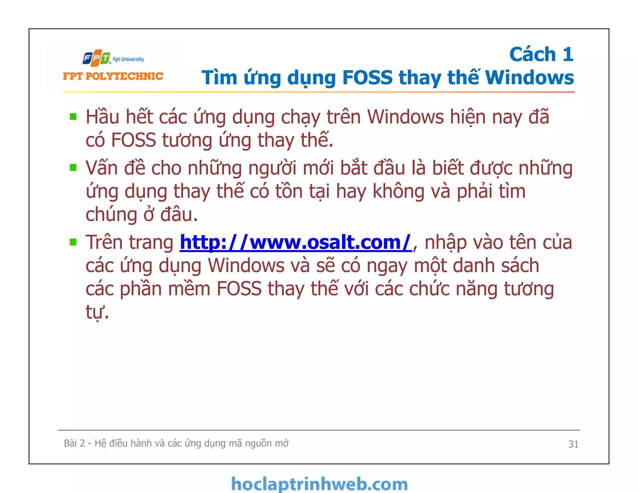 Cách 1
Tìm ứng dụng FOSS thay thế Windows
Hầu hết các ứng dụng chạy trên Windows hiện nay đã
có FOSS tương ứng thay thế.
Vấn đề cho những người mới bắt đầu là biết được những
ứng dụng thay thế có tồn tại hay không và phải tìm
chúng ở đâu.
Trên trang http://www.osalt.com/, nhập vào tên của
các ứng dụng Windows và sẽ có ngay một danh sách
các phần mềm FOSS thay thế với các chức năng tương
tự.
Hầu hết các ứng dụng chạy trên Windows hiện nay đã
có FOSS tương ứng thay thế.
Vấn đề cho những người mới bắt đầu là biết được những
ứng dụng thay thế có tồn tại hay không và phải tìm
chúng ở đâu.
Trên trang http://www.osalt.com/, nhập vào tên của
các ứng dụng Windows và sẽ có ngay một danh sách
các phần mềm FOSS thay thế với các chức năng tương
tự.
Bài 2 - Hệ điều hành và các ứng dụng mã nguồn mở 31
 