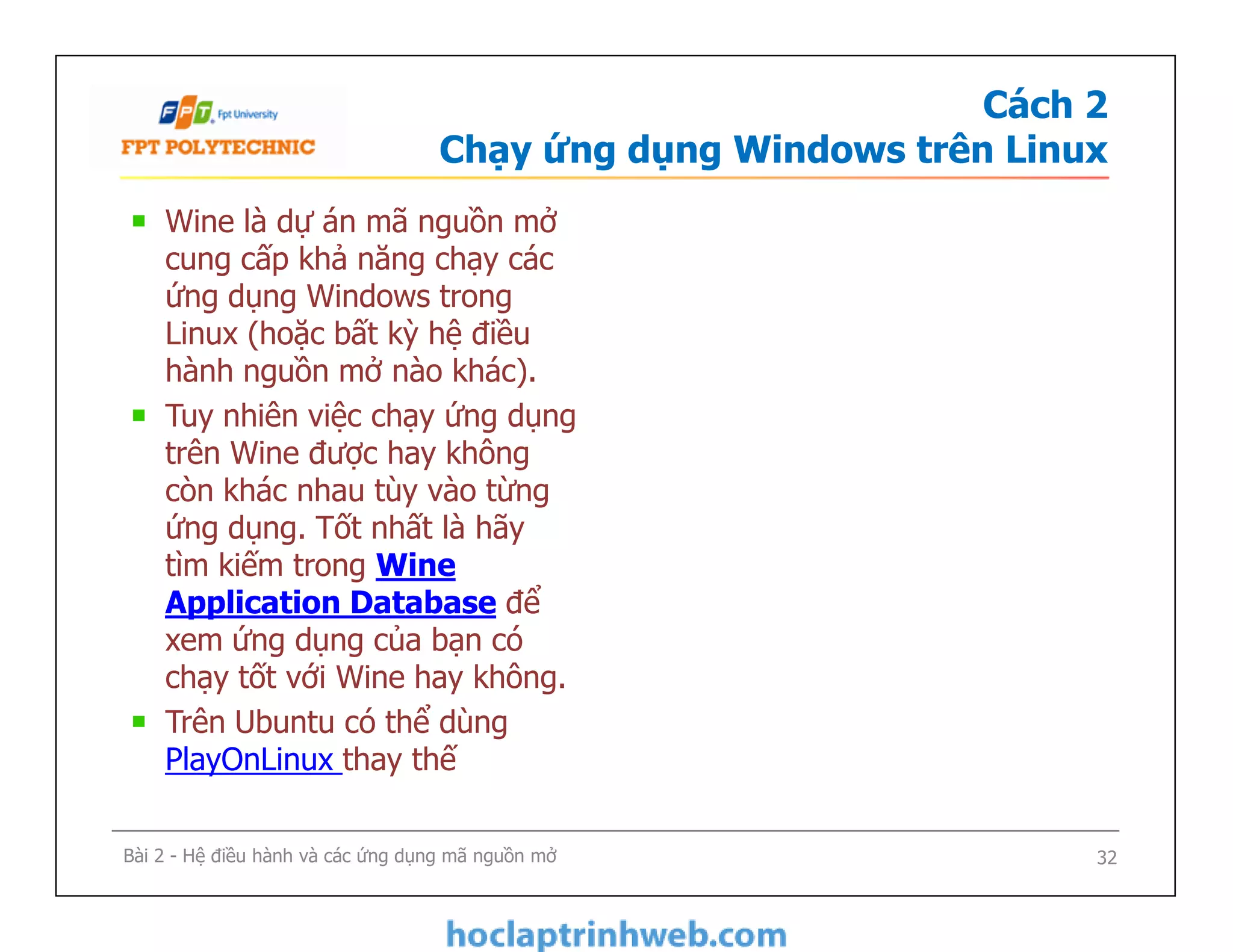 Cách 2
Chạy ứng dụng Windows trên Linux
Wine là dự án mã nguồn mở
cung cấp khả năng chạy các
ứng dụng Windows trong
Linux (hoặc bất kỳ hệ điều
hành nguồn mở nào khác).
Tuy nhiên việc chạy ứng dụng
trên Wine được hay không
còn khác nhau tùy vào từng
ứng dụng. Tốt nhất là hãy
tìm kiếm trong Wine
Application Database để
xem ứng dụng của bạn có
chạy tốt với Wine hay không.
Trên Ubuntu có thể dùng
PlayOnLinux thay thế
Wine là dự án mã nguồn mở
cung cấp khả năng chạy các
ứng dụng Windows trong
Linux (hoặc bất kỳ hệ điều
hành nguồn mở nào khác).
Tuy nhiên việc chạy ứng dụng
trên Wine được hay không
còn khác nhau tùy vào từng
ứng dụng. Tốt nhất là hãy
tìm kiếm trong Wine
Application Database để
xem ứng dụng của bạn có
chạy tốt với Wine hay không.
Trên Ubuntu có thể dùng
PlayOnLinux thay thế
Bài 2 - Hệ điều hành và các ứng dụng mã nguồn mở 32
 