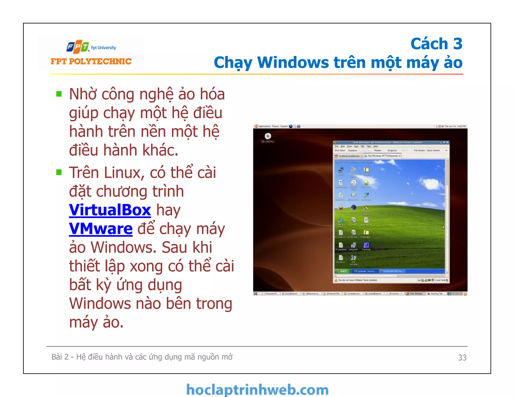 Cách 3
Chạy Windows trên một máy ảo
Nhờ công nghệ ảo hóa
giúp chạy một hệ điều
hành trên nền một hệ
điều hành khác.
Trên Linux, có thể cài
đặt chương trình
VirtualBox hay
VMware để chạy máy
ảo Windows. Sau khi
thiết lập xong có thể cài
bất kỳ ứng dụng
Windows nào bên trong
máy ảo.
Nhờ công nghệ ảo hóa
giúp chạy một hệ điều
hành trên nền một hệ
điều hành khác.
Trên Linux, có thể cài
đặt chương trình
VirtualBox hay
VMware để chạy máy
ảo Windows. Sau khi
thiết lập xong có thể cài
bất kỳ ứng dụng
Windows nào bên trong
máy ảo.
Bài 2 - Hệ điều hành và các ứng dụng mã nguồn mở 33
 