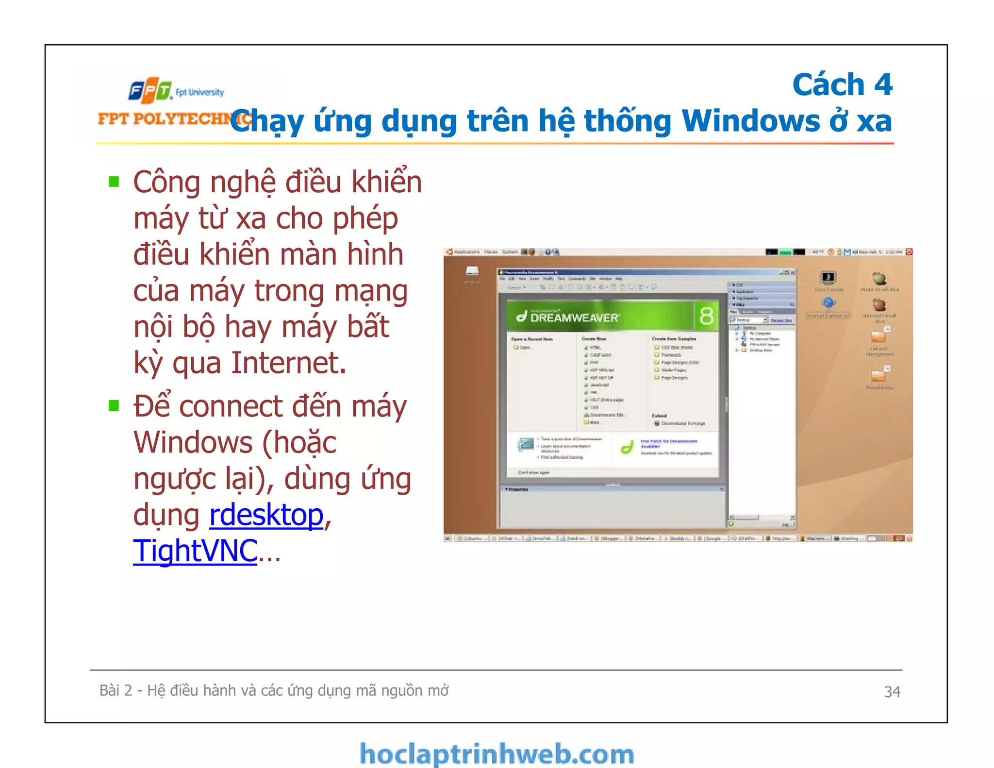 Cách 4
Chạy ứng dụng trên hệ thống Windows ở xa
Công nghệ điều khiển
máy từ xa cho phép
điều khiển màn hình
của máy trong mạng
nội bộ hay máy bất
kỳ qua Internet.
Để connect đến máy
Windows (hoặc
ngược lại), dùng ứng
dụng rdesktop,
TightVNC…
Công nghệ điều khiển
máy từ xa cho phép
điều khiển màn hình
của máy trong mạng
nội bộ hay máy bất
kỳ qua Internet.
Để connect đến máy
Windows (hoặc
ngược lại), dùng ứng
dụng rdesktop,
TightVNC…
Bài 2 - Hệ điều hành và các ứng dụng mã nguồn mở 34
 