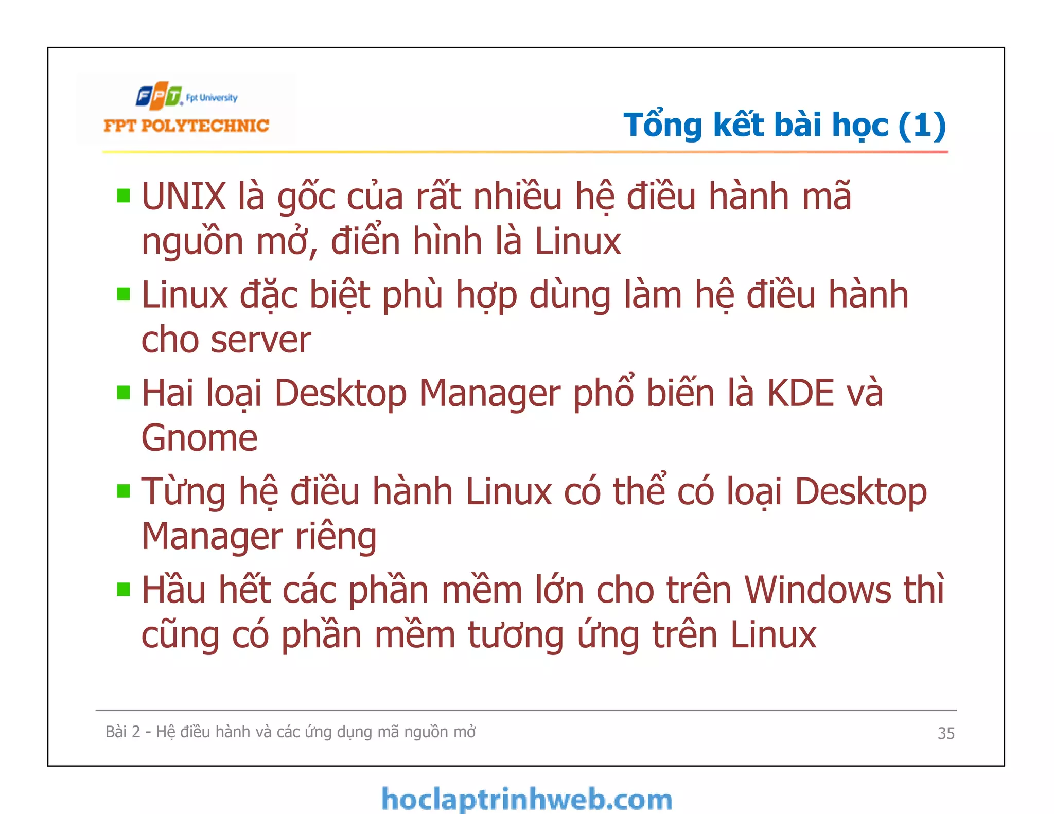 UNIX là gốc của rất nhiều hệ điều hành mã
nguồn mở, điển hình là Linux
Linux đặc biệt phù hợp dùng làm hệ điều hành
cho server
Hai loại Desktop Manager phổ biến là KDE và
Gnome
Từng hệ điều hành Linux có thể có loại Desktop
Manager riêng
Hầu hết các phần mềm lớn cho trên Windows thì
cũng có phần mềm tương ứng trên Linux
Tổng kết bài học (1)
UNIX là gốc của rất nhiều hệ điều hành mã
nguồn mở, điển hình là Linux
Linux đặc biệt phù hợp dùng làm hệ điều hành
cho server
Hai loại Desktop Manager phổ biến là KDE và
Gnome
Từng hệ điều hành Linux có thể có loại Desktop
Manager riêng
Hầu hết các phần mềm lớn cho trên Windows thì
cũng có phần mềm tương ứng trên Linux
Bài 2 - Hệ điều hành và các ứng dụng mã nguồn mở 35
 