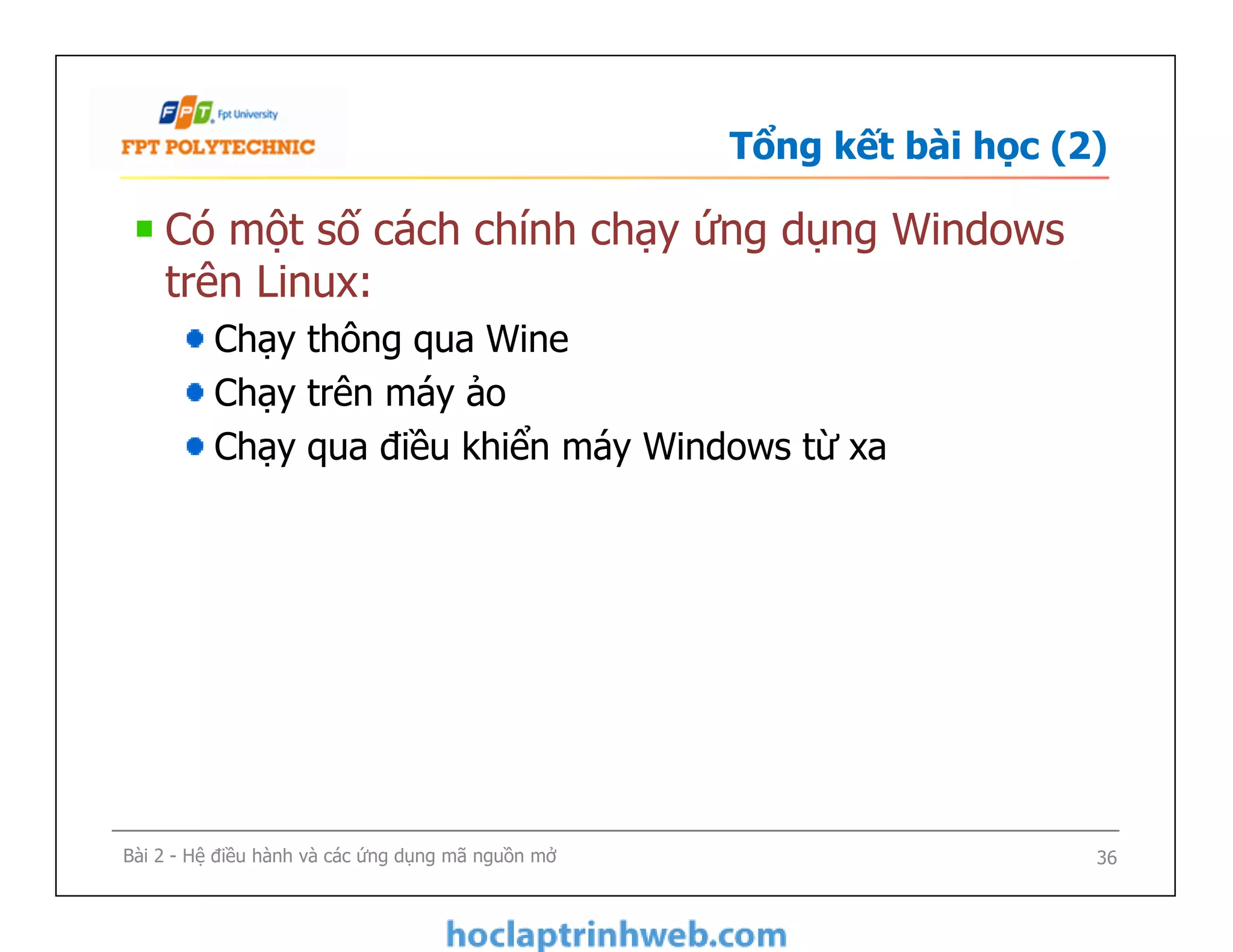 Tổng kết bài học (2)
Có một số cách chính chạy ứng dụng Windows
trên Linux:
Chạy thông qua Wine
Chạy trên máy ảo
Chạy qua điều khiển máy Windows từ xa
Bài 2 - Hệ điều hành và các ứng dụng mã nguồn mở 36
 