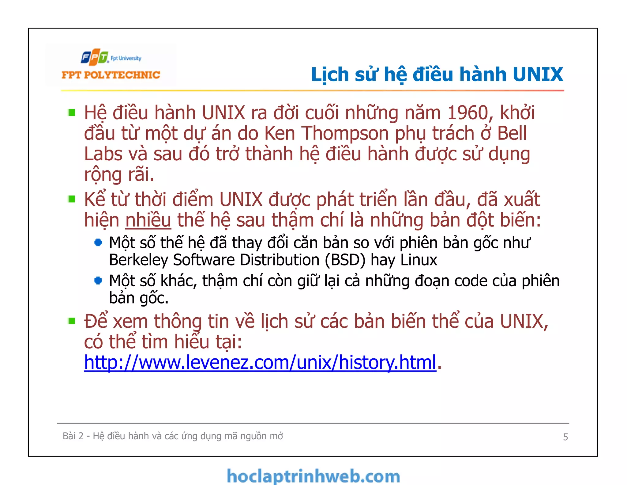 Lịch sử hệ điều hành UNIX
Hệ điều hành UNIX ra đời cuối những năm 1960, khởi
đầu từ một dự án do Ken Thompson phụ trách ở Bell
Labs và sau đó trở thành hệ điều hành được sử dụng
rộng rãi.
Kể từ thời điểm UNIX được phát triển lần đầu, đã xuất
hiện nhiều thế hệ sau thậm chí là những bản đột biến:
Một số thế hệ đã thay đổi căn bản so với phiên bản gốc như
Berkeley Software Distribution (BSD) hay Linux
Một số khác, thậm chí còn giữ lại cả những đoạn code của phiên
bản gốc.
Để xem thông tin về lịch sử các bản biến thể của UNIX,
có thể tìm hiểu tại:
http://www.levenez.com/unix/history.html.
Hệ điều hành UNIX ra đời cuối những năm 1960, khởi
đầu từ một dự án do Ken Thompson phụ trách ở Bell
Labs và sau đó trở thành hệ điều hành được sử dụng
rộng rãi.
Kể từ thời điểm UNIX được phát triển lần đầu, đã xuất
hiện nhiều thế hệ sau thậm chí là những bản đột biến:
Một số thế hệ đã thay đổi căn bản so với phiên bản gốc như
Berkeley Software Distribution (BSD) hay Linux
Một số khác, thậm chí còn giữ lại cả những đoạn code của phiên
bản gốc.
Để xem thông tin về lịch sử các bản biến thể của UNIX,
có thể tìm hiểu tại:
http://www.levenez.com/unix/history.html.
5Bài 2 - Hệ điều hành và các ứng dụng mã nguồn mở
 
