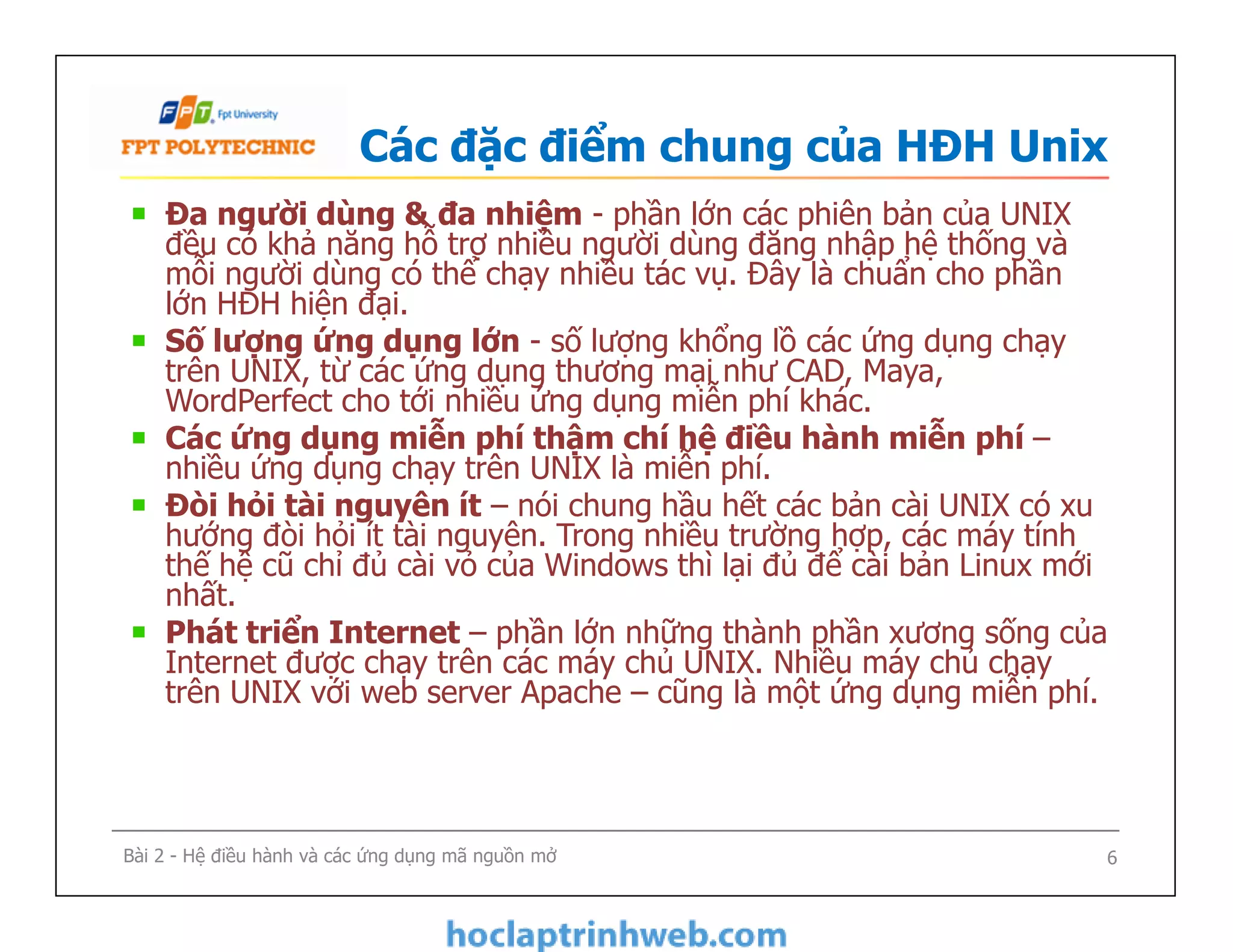 Các đặc điểm chung của HĐH Unix
Đa người dùng & đa nhiệm - phần lớn các phiên bản của UNIX
đều có khả năng hỗ trợ nhiều người dùng đăng nhập hệ thống và
mỗi người dùng có thể chạy nhiều tác vụ. Đây là chuẩn cho phần
lớn HĐH hiện đại.
Số lượng ứng dụng lớn - số lượng khổng lồ các ứng dụng chạy
trên UNIX, từ các ứng dụng thương mại như CAD, Maya,
WordPerfect cho tới nhiều ứng dụng miễn phí khác.
Các ứng dụng miễn phí thậm chí hệ điều hành miễn phí –
nhiều ứng dụng chạy trên UNIX là miễn phí.
Đòi hỏi tài nguyên ít – nói chung hầu hết các bản cài UNIX có xu
hướng đòi hỏi ít tài nguyên. Trong nhiều trường hợp, các máy tính
thế hệ cũ chỉ đủ cài vỏ của Windows thì lại đủ để cài bản Linux mới
nhất.
Phát triển Internet – phần lớn những thành phần xương sống của
Internet được chạy trên các máy chủ UNIX. Nhiều máy chủ chạy
trên UNIX với web server Apache – cũng là một ứng dụng miễn phí.
Đa người dùng & đa nhiệm - phần lớn các phiên bản của UNIX
đều có khả năng hỗ trợ nhiều người dùng đăng nhập hệ thống và
mỗi người dùng có thể chạy nhiều tác vụ. Đây là chuẩn cho phần
lớn HĐH hiện đại.
Số lượng ứng dụng lớn - số lượng khổng lồ các ứng dụng chạy
trên UNIX, từ các ứng dụng thương mại như CAD, Maya,
WordPerfect cho tới nhiều ứng dụng miễn phí khác.
Các ứng dụng miễn phí thậm chí hệ điều hành miễn phí –
nhiều ứng dụng chạy trên UNIX là miễn phí.
Đòi hỏi tài nguyên ít – nói chung hầu hết các bản cài UNIX có xu
hướng đòi hỏi ít tài nguyên. Trong nhiều trường hợp, các máy tính
thế hệ cũ chỉ đủ cài vỏ của Windows thì lại đủ để cài bản Linux mới
nhất.
Phát triển Internet – phần lớn những thành phần xương sống của
Internet được chạy trên các máy chủ UNIX. Nhiều máy chủ chạy
trên UNIX với web server Apache – cũng là một ứng dụng miễn phí.
6Bài 2 - Hệ điều hành và các ứng dụng mã nguồn mở
 