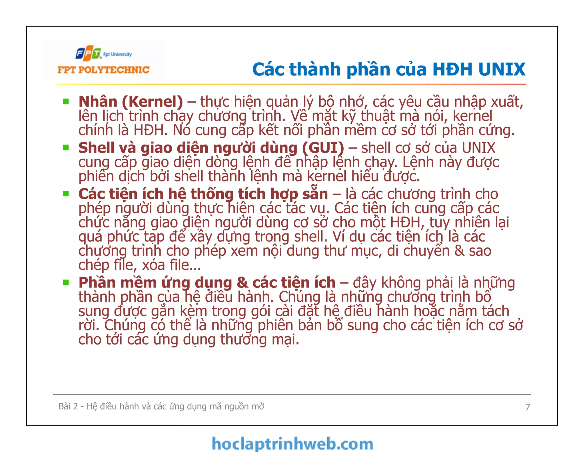 Các thành phần của HĐH UNIX
Nhân (Kernel) – thực hiện quản lý bộ nhớ, các yêu cầu nhập xuất,
lên lịch trình chạy chương trình. Về mặt kỹ thuật mà nói, kernel
chính là HĐH. Nó cung cấp kết nối phần mềm cơ sở tới phần cứng.
Shell và giao diện người dùng (GUI) – shell cơ sở của UNIX
cung cấp giao diện dòng lệnh để nhập lệnh chạy. Lệnh này được
phiên dịch bởi shell thành lệnh mà kernel hiểu được.
Các tiện ích hệ thống tích hợp sẵn – là các chương trình cho
phép người dùng thực hiện các tác vụ. Các tiện ích cung cấp các
chức năng giao diện người dùng cơ sở cho một HĐH, tuy nhiên lại
quá phức tạp để xây dựng trong shell. Ví dụ các tiện ích là các
chương trình cho phép xem nội dung thư mục, di chuyển & sao
chép file, xóa file…
Phần mềm ứng dụng & các tiện ích – đây không phải là những
thành phần của hệ điều hành. Chúng là những chương trình bổ
sung được gắn kèm trong gói cài đặt hệ điều hành hoặc nằm tách
rời. Chúng có thể là những phiên bản bổ sung cho các tiện ích cơ sở
cho tới các ứng dụng thương mại.
Nhân (Kernel) – thực hiện quản lý bộ nhớ, các yêu cầu nhập xuất,
lên lịch trình chạy chương trình. Về mặt kỹ thuật mà nói, kernel
chính là HĐH. Nó cung cấp kết nối phần mềm cơ sở tới phần cứng.
Shell và giao diện người dùng (GUI) – shell cơ sở của UNIX
cung cấp giao diện dòng lệnh để nhập lệnh chạy. Lệnh này được
phiên dịch bởi shell thành lệnh mà kernel hiểu được.
Các tiện ích hệ thống tích hợp sẵn – là các chương trình cho
phép người dùng thực hiện các tác vụ. Các tiện ích cung cấp các
chức năng giao diện người dùng cơ sở cho một HĐH, tuy nhiên lại
quá phức tạp để xây dựng trong shell. Ví dụ các tiện ích là các
chương trình cho phép xem nội dung thư mục, di chuyển & sao
chép file, xóa file…
Phần mềm ứng dụng & các tiện ích – đây không phải là những
thành phần của hệ điều hành. Chúng là những chương trình bổ
sung được gắn kèm trong gói cài đặt hệ điều hành hoặc nằm tách
rời. Chúng có thể là những phiên bản bổ sung cho các tiện ích cơ sở
cho tới các ứng dụng thương mại.
7Bài 2 - Hệ điều hành và các ứng dụng mã nguồn mở
 