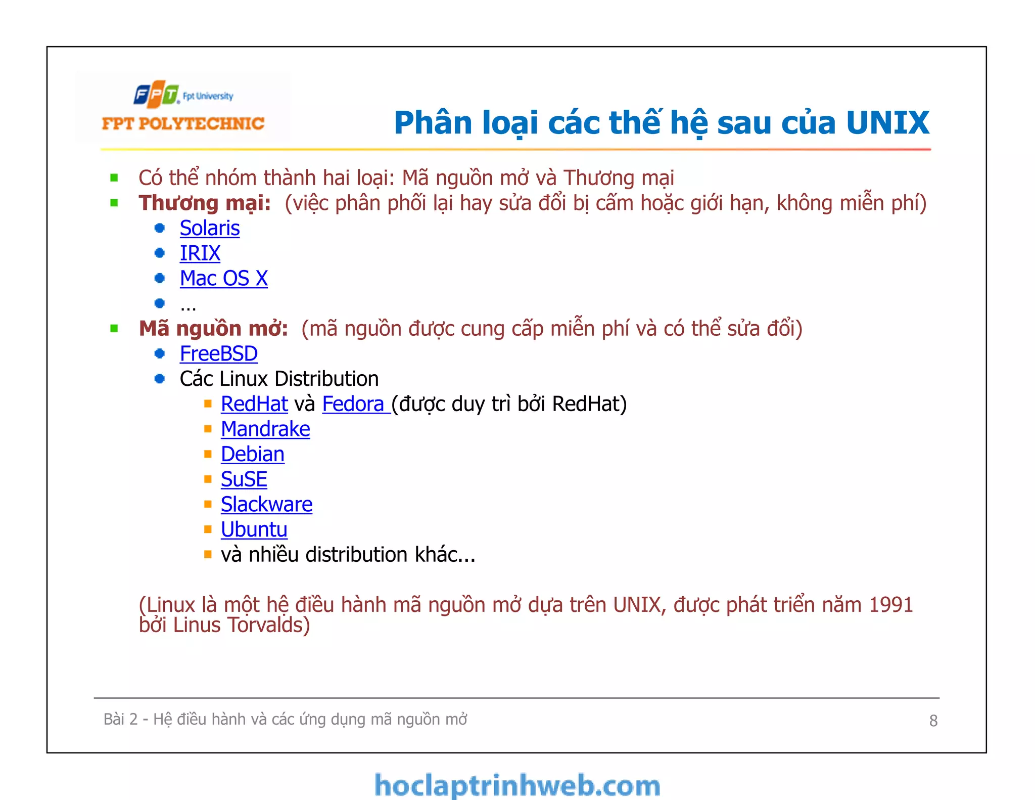 Phân loại các thế hệ sau của UNIX
Có thể nhóm thành hai loại: Mã nguồn mở và Thương mại
Thương mại: (việc phân phối lại hay sửa đổi bị cấm hoặc giới hạn, không miễn phí)
Solaris
IRIX
Mac OS X
…
Mã nguồn mở: (mã nguồn được cung cấp miễn phí và có thể sửa đổi)
FreeBSD
Các Linux Distribution
RedHat và Fedora (được duy trì bởi RedHat)
Mandrake
Debian
SuSE
Slackware
Ubuntu
và nhiều distribution khác...
(Linux là một hệ điều hành mã nguồn mở dựa trên UNIX, được phát triển năm 1991
bởi Linus Torvalds)
Có thể nhóm thành hai loại: Mã nguồn mở và Thương mại
Thương mại: (việc phân phối lại hay sửa đổi bị cấm hoặc giới hạn, không miễn phí)
Solaris
IRIX
Mac OS X
…
Mã nguồn mở: (mã nguồn được cung cấp miễn phí và có thể sửa đổi)
FreeBSD
Các Linux Distribution
RedHat và Fedora (được duy trì bởi RedHat)
Mandrake
Debian
SuSE
Slackware
Ubuntu
và nhiều distribution khác...
(Linux là một hệ điều hành mã nguồn mở dựa trên UNIX, được phát triển năm 1991
bởi Linus Torvalds)
8Bài 2 - Hệ điều hành và các ứng dụng mã nguồn mở
 