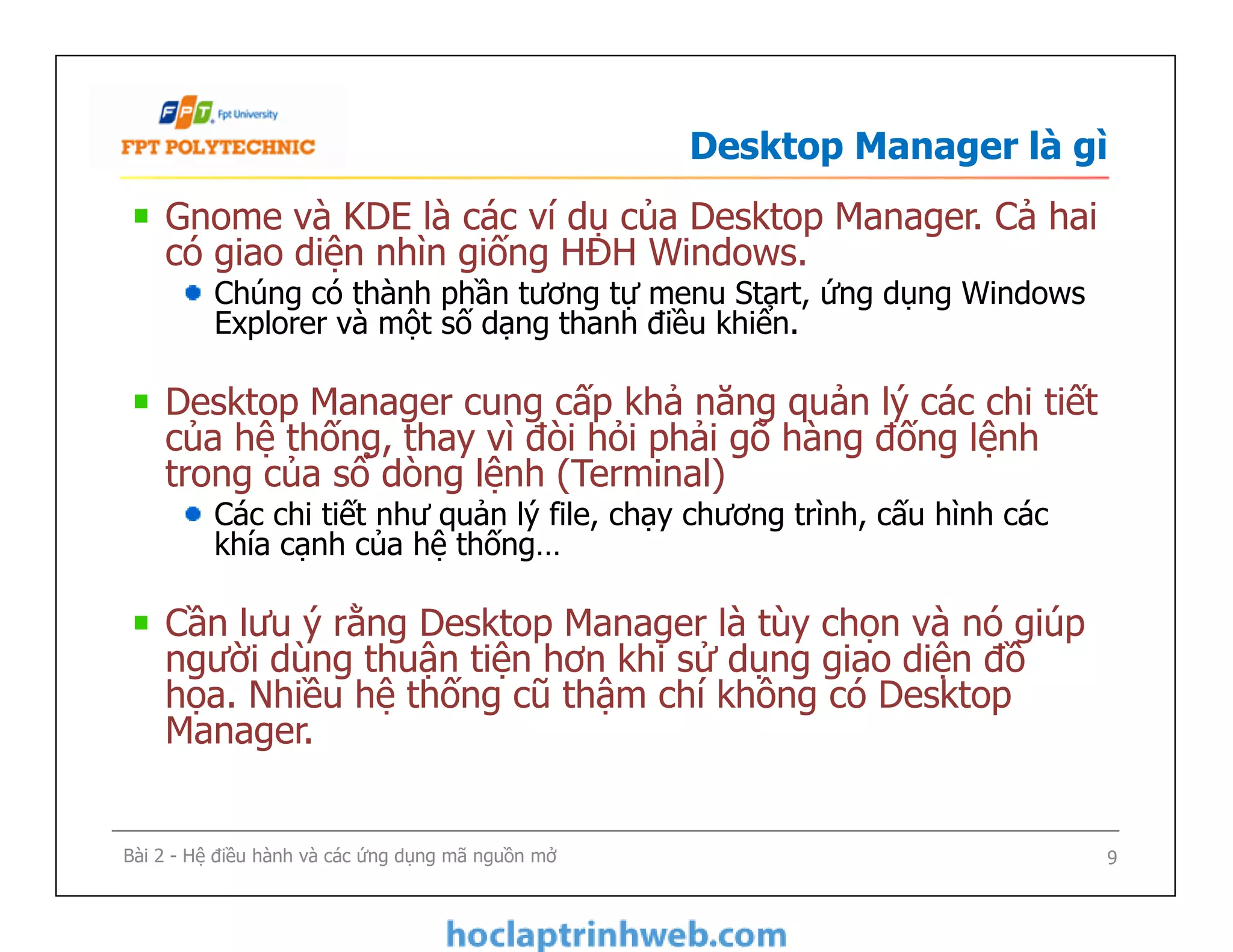 Desktop Manager là gì
Gnome và KDE là các ví dụ của Desktop Manager. Cả hai
có giao diện nhìn giống HĐH Windows.
Chúng có thành phần tương tự menu Start, ứng dụng Windows
Explorer và một số dạng thanh điều khiển.
Desktop Manager cung cấp khả năng quản lý các chi tiết
của hệ thống, thay vì đòi hỏi phải gõ hàng đống lệnh
trong của sổ dòng lệnh (Terminal)
Các chi tiết như quản lý file, chạy chương trình, cấu hình các
khía cạnh của hệ thống…
Cần lưu ý rằng Desktop Manager là tùy chọn và nó giúp
người dùng thuận tiện hơn khi sử dụng giao diện đồ
họa. Nhiều hệ thống cũ thậm chí không có Desktop
Manager.
Gnome và KDE là các ví dụ của Desktop Manager. Cả hai
có giao diện nhìn giống HĐH Windows.
Chúng có thành phần tương tự menu Start, ứng dụng Windows
Explorer và một số dạng thanh điều khiển.
Desktop Manager cung cấp khả năng quản lý các chi tiết
của hệ thống, thay vì đòi hỏi phải gõ hàng đống lệnh
trong của sổ dòng lệnh (Terminal)
Các chi tiết như quản lý file, chạy chương trình, cấu hình các
khía cạnh của hệ thống…
Cần lưu ý rằng Desktop Manager là tùy chọn và nó giúp
người dùng thuận tiện hơn khi sử dụng giao diện đồ
họa. Nhiều hệ thống cũ thậm chí không có Desktop
Manager.
9Bài 2 - Hệ điều hành và các ứng dụng mã nguồn mở
 